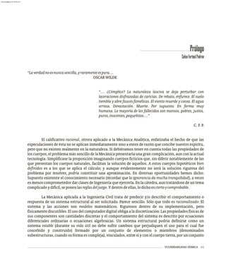 VULNERABILIDAD SÍSMICA i-1
Prólogo
“Laverdadnoesnuncasencilla,yraramenteespura…
OSCARWILDE
“… ¿Cómplice? La naturaleza lasciva se deja perturbar con
laceraciones disfrazadas de caricias. De rebato, enfurece. El suelo
tiembla y abre fauces famélicas. El viento muerde y cocea. El agua
arrasa. Devastación. Muerte. Por supuesto. En forma muy
humana. La mayoría de los fallecidos son mansos, pobres, justos,
puros,inocentes,pequeñitos…”
C. F. P.
El calificativo racional, otrora aplicado a la Mecánica Analítica, enfatizaba el hecho de que las
especulaciones de ésta no se aplican inmediatamente sino a entes de razón que concibe nuestro espíritu,
pero que no existen realmente en la naturaleza. Si debiéramos tener en cuenta todas las propiedades de
los cuerpos, el problema más sencillo de la Mecánica presentaría una gran complicación, aun con la actual
tecnología. Simplificase la proposición imaginando cuerpos ficticios que, sin diferir notablemente de las
que presentan los cuerpos naturales, facilitan la solución de aquellos. A estos cuerpos hipotéticos bien
definidos es a los que se aplica el cálculo; y aunque evidentemente no será la solución rigurosa del
problema por resolver, podría constituir una aproximación. En diversas oportunidades hemos dicho:
Supuesto existente el conocimiento necesario (recordar que la ignorancia da mucha tranquilidad), a veces
es menos comprometedor dar clases de Ingeniería que ejercerla. En la cátedra, aun tratándose de un tema
complicadoydifícil,seponenlasreglasdeljuego.Ydentrodeellas,lodichoesciertoycomprobable.
La Mecánica aplicada a la Ingeniería Civil trata de predecir y/o describir el comportamiento o
respuesta de un sistema estructural al ser solicitado. Parece sencillo. Sólo que todo es racionalizado: El
sistema y las acciones son modelos matemáticos. Rigurosos dentro de su implementación, pero
físicamente discutibles. El uso del computador digital obliga a la discretización: Las propiedades físicas de
sus componentes son cantidades discretas y el comportamiento del sistema es descrito por ecuaciones
diferenciales ordinarias o ecuaciones algebraicas. Un sistema estructural podría definirse como un
sistema estable (durante su vida útil no debe sufrir cambios que perjudiquen el uso para el cual fue
concebido y construido) formado por un conjunto de elementos o miembros (denominados
subestructuras, cuando su forma es compleja), vinculados, entre sí y con el cuerpo tierra, por un conjunto
CelsoFortoulPadrón
almanperez@gmail.com 26 Mar 2017
 