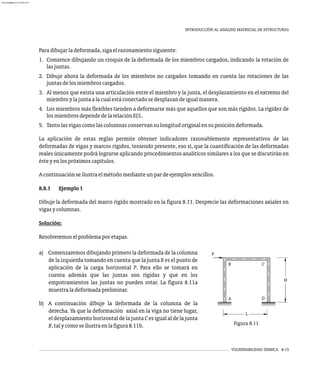 H
L
A D
C
B
P
VULNERABILIDAD SÍSMICA 8-15
a) Comenzaremos dibujando primero la deformada de la columna
de la izquierda tomando en cuenta que la junta B es el punto de
aplicación de la carga horizontal P. Para ello se tomará en
cuenta además que las juntas son rígidas y que en los
empotramientos las juntas no pueden rotar. La figura 8.11a
muestraladeformadapreliminar.
b) A continuación dibuje la deformada de la columna de la
derecha. Ya que la deformación axial en la viga no tiene lugar,
el desplazamiento horizontal de la junta C es igual al de la junta
B,talycomoseilustraenlafigura8.11b. Figura 8.11
INTRODUCCIÓN AL ANÁLISIS MATRICIAL DE ESTRUCTURAS
Paradibujarladeformada,sigaelrazonamientosiguiente:
1. Comience dibujando un croquis de la deformada de los miembros cargados, indicando la rotación de
lasjuntas.
2. Dibuje ahora la deformada de los miembros no cargados tomando en cuenta las rotaciones de las
juntasdelosmiembroscargados.
3. Al menos que exista una articulación entre el miembro y la junta, el desplazamiento en el extremo del
miembroylajuntaalacualestáconectadosedesplazandeigualmanera.
4. Los miembros más flexibles tienden a deformarse más que aquellos que son más rígidos. La rigidez de
losmiembrosdependedelarelaciónEI/L.
5. Tantolasvigascomolascolumnasconservansulongitudoriginalensuposicióndeformada.
La aplicación de estas reglas permite obtener indicadores razonablemente representativos de las
deformadas de vigas y marcos rígidos, teniendo presente, eso sí, que la cuantificación de las deformadas
reales únicamente podrá lograrse aplicando procedimientos analíticos similares a los que se discutirán en
ésteyenlospróximoscapítulos.
Acontinuaciónseilustraelmétodomedianteunpardeejemplossencillos.
8.8.1 Ejemplo1
Dibuje la deformada del marco rígido mostrado en la figura 8.11. Desprecie las deformaciones axiales en
vigasycolumnas.
Solución:
Resolveremoselproblemaporetapas.
almanperez@gmail.com 26 Mar 2017
 
