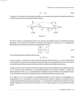 De todo lo anterior se desprende que existe una relación muy definida entre las solicitaciones básicas
generadas en los extremos del miembro necesarias para mantener el elemento en su configuración
deformadaylasdeformacionesbásicascorrespondientes.Esdecir,
(8-3)
Laecuación(8-3)puedetambiénescribirsecomo:
(8-4)
En esta ecuación s representa el vector fuerza interna del elemento básico; v el vector deformación
p p
correspondiente y k es la matriz de rigidez del elemento básico en coordenadas locales. En la sección 8.10
p
semostraráunprocedimientoparalaevaluacióndeloscoeficientesderigidezdelamatrizk .
p
La figura 8.18 muestra un miembro horizontal cualquiera en su posición deformada. Los desplazamientos
en sus extremos están expresados en coordenadas globales. En esa figura también se indican las
deformaciones internas v ,v y v correspondientes al elemento estructural básico encoordenadas locales.
i j k
Comoelelementoeshorizontal,ladireccióndelascoordenadasglobalesylocalescoincide.
En la figura 8.18 se han numerado las coordenadas globales a fin de facilitar su aplicabilidad a la
programación. Así, R corresponde a la fuerza horizontal del extremo A aplicada en la dirección de la
1
coordenada global del desplazamiento horizontal r ; R corresponde al momento flector del extremo B del
1 6
miembro aplicado en la dirección de la rotación r , etc. Los signos positivos son los indicados en dicha
6
figura.
VULNERABILIDAD SÍSMICA 8-19
INTRODUCCIÓN AL ANÁLISIS MATRICIAL DE ESTRUCTURAS
(8-2c)
La figura 8.17 muestra las 6 solicitaciones posibles en los extremos del miembro definidas en función de
lasdeformacionesdelosextremosdelelementobásico.
Figura 8.17
v
v
L v
p
M
k
N
M
k
x
y
k
N
M +M
L
M +M
L
I j
j
j
i
i
i j
almanperez@gmail.com 26 Mar 2017
 