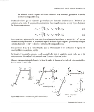 VULNERABILIDAD SÍSMICA 8-21
INTRODUCCIÓN AL ANÁLISIS MATRICIAL DE ESTRUCTURAS
del miembro hasta la tangente a la curva deformada en el extremo B, positiva en el sentido
contrarioalasagujasdelreloj.
Puede demostrarse que las ecuaciones que relacionan los momentos o solicitaciones a flexión en los
extremos de las juntas de un elemento unidireccional plano cargado entre sus apoyos, vienen dadas por
lassiguientesexpresiones:
(8-5)
(8-6)
E E
Estas ecuaciones representan las ecuaciones de la deflexión de la pendiente en las que M y M son los
AB BA
momentos de empotramiento en los extremos A y B del miembro originados por la aplicación de las cargas
externas.Susentidopositivoeselsentidocontrarioaldelasagujasdelreloj.
Las ecuaciones (8-5) y (8-6) serán utilizadas para la determinación de los coeficientes de rigidez del
miembrobásicoenlapróximasección.
La figura 8.19 muestra los sistemas coordenados global y local de un pórtico plano, en los que se ha
adoptadocomosistemalocalelcorrespondientealelementoestructuralbásico.
El marco plano mostrado en la figura 8.19a tiene 12 grados de libertad de los cuales, 5 están restringidos,
(r =r =r =r =r =0).
8 9 10 11 12
3
(a)
1
4
2
3
2
1
Sistema global R , r
6
5
2
3
12
11
10
1
4
9
8
7
(b)
S , v
p
Sistema local básico
x
y
x
y
(c)
1
2
3
9
8
7
p
y
x
4
5
6
Figura 8.19 Sistemas coordenados: global y local básico.
almanperez@gmail.com 26 Mar 2017
 
