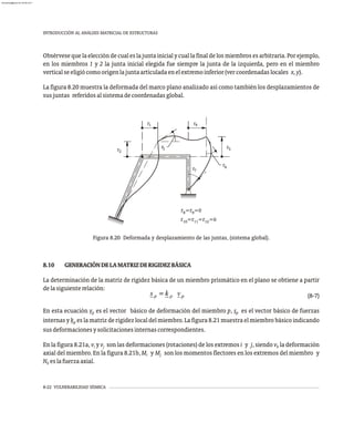 8-22 VULNERABILIDAD SÍSMICA
INTRODUCCIÓN AL ANÁLISIS MATRICIAL DE ESTRUCTURAS
Obsérveseque laeleccióndecualeslajunta inicial y cuallafinal delos miembrosesarbitraria. Porejemplo,
en los miembros 1 y 2 la junta inicial elegida fue siempre la junta de la izquierda, pero en el miembro
verticalseeligiócomoorigenlajuntaarticuladaenelextremoinferior(vercoordenadaslocales x,y).
La figura 8.20 muestra la deformada del marco plano analizado así como también los desplazamientos de
susjuntas referidosalsistemadecoordenadasglobal.
5
r =r =0
8 9
r =r =r =0
10 11 12
r
r r
r
r
r
r
1
2
3
4
6
7
Figura 8.20 Deformada y desplazamiento de las juntas, (sistema global).
8.10 GENERACIÓNDELAMATRIZDERIGIDEZBÁSICA
La determinación de la matriz de rigidez básica de un miembro prismático en el plano se obtiene a partir
delasiguienterelación:
(8-7)
En esta ecuación v es el vector básico de deformación del miembro p, s es el vector básico de fuerzas
p p
internas y k es la matriz de rigidez local del miembro. La figura 8.21 muestra el miembro básico indicando
p
susdeformacionesysolicitacionesinternascorrespondientes.
En la figura 8.21a, v y v son las deformaciones (rotaciones) de los extremos i y j, siendo v la deformación
i j k
axial del miembro. En la figura 8.21b, M y M son los momentos flectores en los extremos del miembro y
i j
N eslafuerzaaxial.
k
almanperez@gmail.com 26 Mar 2017
 