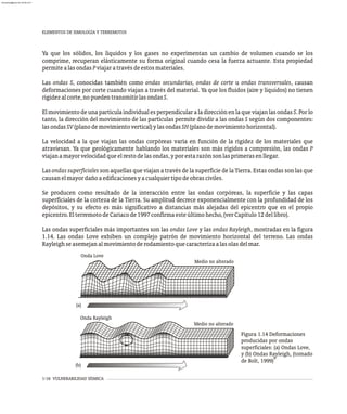 1-16 VULNERABILIDAD SÍSMICA
Ya que los sólidos, los líquidos y los gases no experimentan un cambio de volumen cuando se los
comprime, recuperan elásticamente su forma original cuando cesa la fuerza actuante. Esta propiedad
permitealasondasPviajaratravésdeestosmateriales.
Las ondas S, conocidas también como ondas secundarias, ondas de corte u ondas transversales, causan
deformaciones por corte cuando viajan a través del material. Ya que los fluidos (aire y líquidos) no tienen
rigidezalcorte,nopuedentransmitirlasondasS.
Elmovimientodeuna partícula individualesperpendicular a ladirecciónenlaque viajanlas ondas S. Porlo
tanto, la dirección del movimiento de las partículas permite dividir a las ondas S según dos componentes:
lasondasSV(planodemovimientovertical)ylasondasSH(planodemovimientohorizontal).
La velocidad a la que viajan las ondas corpóreas varía en función de la rigidez de los materiales que
atraviesan. Ya que geológicamente hablando los materiales son más rígidos a compresión, las ondas P
viajanamayorvelocidadqueelrestodelasondas,yporestarazónsonlasprimerasenllegar.
Lasondassuperficiales son aquellas que viajan a través de la superficie de la Tierra. Estas ondas son las que
causanelmayordañoaedificacionesyacualquiertipodeobrasciviles.
Se producen como resultado de la interacción entre las ondas corpóreas, la superficie y las capas
superficiales de la corteza de la Tierra. Su amplitud decrece exponencialmente con la profundidad de los
depósitos, y su efecto es más significativo a distancias más alejadas del epicentro que en el propio
epicentro.ElterremotodeCariacode1997confirmaesteúltimohecho,(verCapítulo12dellibro).
Las ondas superficiales más importantes son las ondas Love y las ondas Rayleigh, mostradas en la figura
1.14. Las ondas Love exhiben un complejo patrón de movimiento horizontal del terreno. Las ondas
Rayleighseasemejanalmovimientoderodamientoquecaracterizaalasolasdelmar.
Medio no alterado
Medio no alterado
Onda Love
Onda Rayleigh
(a)
(b)
Figura 1.14 Deformaciones
producidas por ondas
superficiales: (a) Ondas Love,
y (b) Ondas Rayleigh, (tomado
9
de Bolt, 1999)
ELEMENTOS DE SIMOLOGÍA Y TERREMOTOS
almanperez@gmail.com 26 Mar 2017
 