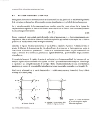 8-26 VULNERABILIDAD SÍSMICA
INTRODUCCIÓN AL ANÁLISIS MATRICIAL DE ESTRUCTURAS
8.11 MATRIZDERIGIDEZDELAESTRUCTURA
En las próximas secciones se discutirán técnicas de análisis orientadas a la generación de la matriz de rigidez total
dela estructuramedianteelusodelcomputador,técnicas éstasbasadasenelmétododelosdesplazamientos.
En el método matricial de los desplazamientos, también conocido como método de la rigidez, los
desplazamientos o grados de libertad del sistema se relacionan con las fuerzas externas correspondientes
mediantelasiguienterelación:
(8-10)
En esta ecuación, K representa la matriz de rigidez total de la estructura, r es el vector desplazamiento o
degradosdelibertadreferidoalsistemadecoordenadasglobales,yReselvectordecargaofuerzaexterna
queactúaenladireccióndelvectordedesplazamientor.
La matriz de rigidez total de la estructura es una matriz de orden (N x N), siendo N el número total de
grados de libertad de la estructura. En ella, el coeficiente k representa la fuerza generada según la
ij
dirección de la coordenada generalizada i cuando se le imparte al sistema un desplazamiento unitario
según la dirección de la coordenada generalizada o grado de libertad j y el resto de los desplazamientos
esigualacero.
El tamaño de la matriz de rigidez depende de las limitaciones de desplazabilidad del sistema. Así, por
ejemplo, elpórticoplano mostradoenlafigura8.24a tiene 3 gradosdelibertadencadajunta.Sinembargo,
si suponemos que las rigideces axiales de las vigas y de las columnas es infinita, es decir, no se deforman
axialmente,elnúmerodegradosdelibertaddelaestructurasereducealosmostradosenlafigura8.24b.
En el caso de la figura 8.24a, la matriz K es de orden ( 18 x 18 ), mientras que en el caso de la figura 8.24b la
matrizKesdeorden(8x8).
(a) Sistema global R, r
(b) Sistema R; r con rigidez axial
infinita en vigas y columnas
10
7
1
4
12
9
3
6
8
5
11
2
13 15
14
16
17
18 7
3
4
8
6
5
2
1
Figura 8.24 Grados de libertad
de un pórtico plano según
diferentes hipótesis.
almanperez@gmail.com 26 Mar 2017
 