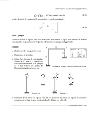 Figura 8.26 Ejemplo. Datos del sistema estructural.
VULNERABILIDAD SÍSMICA 8-29
INTRODUCCIÓN AL ANÁLISIS MATRICIAL DE ESTRUCTURAS
(8-17)
siendok lamatrizderigideztotaldelosmiembrosencoordenadaslocales.
(8-18)
8.12.1 Ejemplo
Generar la matriz de rigidez total de la estructura, mostrada en la figura 8.26 mediante el método
estándardelosdesplazamientos.Despreciardeformacionesporcargaaxialyporcorte.
Miembro EI L (m)
CD 2.5 EI L/2
AB EI L
BC 2.5 EI L
0
0
0
A
c
a
D
b C
B
Sistema R; r Sistema s; v
2
1
3
2
3 4
5
6
1
Solución:
Lasoluciónenvuelvelossiguientespasos:
1. Numeracióndelasjuntas.
2. Definir los sistemas de coordenadas
globales R, r y local s, v. Para efectos
ilustrativos únicamente, en el ejemplo
no se han incluido los grados de
libertadrestringidosenlosapoyos.
3. Formación de la matriz de rigidez total de los miembros. La matriz de rigidez de miembros
prismáticosreferidaalsistemacoordenadolocalesdeltipo,(vertabla8.2):
almanperez@gmail.com 26 Mar 2017
 