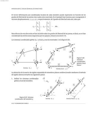 8-32 VULNERABILIDAD SÍSMICA
INTRODUCCIÓN AL ANÁLISIS MATRICIAL DE ESTRUCTURAS
El vector deformación (en coordenadas locales) de cada miembro puede expresarse en función de los
grados de libertad de las juntas a las cuales está conectado. En el ejemplo hay 4 juntas y por consiguiente 4
vectoresdesplazamiento, r ,r ,r y r respectivamente,de3gradosdelibertadcadauno,talesque:
1 2 3 4
Para efectos de esta discusión se han incluido todos los grados de libertad de las juntas; es decir, no se han
consideradolasrestriccionesimpuestasporlosapoyos,(véaselasección8.17).
Lossistemascoordenadosglobal R,r ylocals,vsonlosmostrados enlafigura8.28.
La obtención de la matriz de rigidez expandida de miembros planos unidireccionales mediante el método
derigidezdirectaenvuelvelossiguientespasos:
Sistema R , r
rx
1
i
r
y
1
r
x
2
r
2
r
y
2
r
y
4
r
x
4
r
4
r
y
3
r
3
r
x
3
r
q
q
q
q
Sistema local s , v
a
c
d
b
2
1
3 7
8
9
12
11
10
6
5
4
Figura 8.28
Sistemas
coordenados
global y local
básico.
Sistema R ; r Sistema básico s ; v
p
p
a
II
I
x
I
r
y
I
r
q
I
r
II
y
r
II
q
r
x
II
r
Y
X
p
a
II
I
y
x
vj
k
v
i
v
L
p
Figura 8.29 Sistemas
coordenados del miembro p.
1. Definir los sistemas coordenados
globalylocaldelmiembro.
almanperez@gmail.com 26 Mar 2017
 