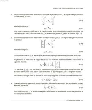 2. Encontrar las deformaciones del miembro cuando se deja libre la junta I y se impide el desplazamiento
enelextremoII,esdecir:
(8-20)
oenformacompacta:
(8-21)
En la ecuación anterior T es la matriz de transformación desplazamiento-deformación resultante. Los
I
coeficientesdelamatrizdetransformación T seobtienenporgeometría,(véasesecciones8.14y8.15).
I
3. EncontrarlasdeformacionesdelmiembrocuandoseliberalajuntaIIyseimpideeldesplazamientoen
elextremoI
(8-22)
oenformacompacta:
(8-23)
Enlaecuaciónanterior T eslamatrizdetransformacióndesplazamiento-deformaciónresultante.
II
Reagrupando las ecuaciones (8-21) y (8-23) en una sola ecuación, se obtiene en forma particionada la
siguienterelación:
(8-24)
Las matrices T y T son matrices de transformación que relacionan el vector deformación del
I II
miembro(pen nuestrocaso)conlosdesplazamientosde la juntaI yde la juntaII respectivamente.
Efectuandolamultiplicacióndematrices,laecuación(8-24)puedealternativamenteescribirsecomo:
(8-25)
4. Para cada miembro, generar la matriz de rigidez del miembro expandida (en coordenadas locales)
mediantelarelación:
(8-26)
En la ecuación (8-26), k es la matriz de rigidez del miembro en coordenadas locales. Expandiendo la
p
ecuación(8-26)seobtiene:
VULNERABILIDAD SÍSMICA 8-33
INTRODUCCIÓN AL ANÁLISIS MATRICIAL DE ESTRUCTURAS
almanperez@gmail.com 26 Mar 2017
 
