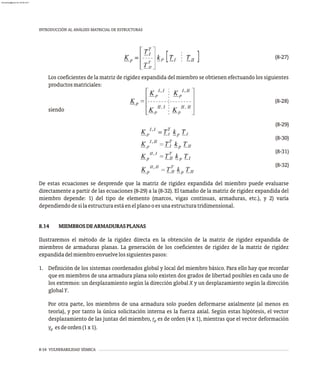 8-34 VULNERABILIDAD SÍSMICA
INTRODUCCIÓN AL ANÁLISIS MATRICIAL DE ESTRUCTURAS
(8-27)
Los coeficientes de la matriz de rigidez expandida del miembro se obtienen efectuando los siguientes
productosmatriciales:
(8-28)
siendo
(8-29)
(8-30)
(8-31)
(8-32)
De estas ecuaciones se desprende que la matriz de rigidez expandida del miembro puede evaluarse
directamente a partir de las ecuaciones (8-29) a la (8-32). El tamaño de la matriz de rigidez expandida del
miembro depende: 1) del tipo de elemento (marcos, vigas continuas, armaduras, etc.), y 2) varía
dependiendodesilaestructuraestáenelplanooesunaestructuratridimensional.
8.14 MIEMBROSDEARMADURASPLANAS
Ilustraremos el método de la rigidez directa en la obtención de la matriz de rigidez expandida de
miembros de armaduras planas. La generación de los coeficientes de rigidez de la matriz de rigidez
expandidadelmiembroenvuelvelossiguientespasos:
1. Definición de los sistemas coordenados global y local del miembro básico. Para ello hay que recordar
que en miembros de una armadura plana solo existen dos grados de libertad posibles en cada uno de
los extremos: un desplazamiento según la dirección global X y un desplazamiento según la dirección
globalY.
Por otra parte, los miembros de una armadura solo pueden deformarse axialmente (al menos en
teoría), y por tanto la única solicitación interna es la fuerza axial. Según estas hipótesis, el vector
desplazamiento de las juntas del miembro, r es de orden (4 x 1), mientras que el vector deformación
p
v esdeorden(1x1).
p
almanperez@gmail.com 26 Mar 2017
 