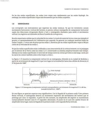 De las dos ondas superficiales, las ondas Love viajan más rápidamente que las ondas Rayleigh. Sin
embargo,lasondassuperficialesviajanmáslentamentequelasondascorpóreas.
1.8 SISMOGRAMAS
Los sismógrafos son instrumentos que registran las ondas sísmicas. Ya que los terremotos causan
movimiento horizontal y vertical del terreno, es preciso utilizar sismógrafos de componente horizontal
según dos direcciones ortogonales (Norte y Sur), y sismógrafos diseñados para medir el movimiento
vertical.Losregistrosasíobtenidosrecibenelnombredesismogramas.
Resulta importante señalarquela velocidad delas ondas S a través dematerialrocoso como por ejemplo el
granito, es aproximadamente de 3 kilómetros por segundo. En general, en cualquier material sólido las
ondas P viajan 1,7 veces más de prisa que las ondas S, mientras que las ondas superficiales viajan al 90 por
cientodelavelocidaddelasondasS.
Ya que las ondas superficiales están confinadas a una zona estrecha de la corteza terrestre, no se propagan
por el interior de la Tierra como las ondas S y P, conservando su máxima amplitud durante más tiempo.
Además en las ondas superficiales el intervalo de tiempo entre las crestas (período) es más largo, razón por
lacualselasconocetambiéncomoondaslargasuondasL.
La figura 1.15 muestra la componente vertical de un sismograma obtenido en la ciudad de Berkeley a
partir de un terremoto de magnitud 5.3 que tuvo lugar en la localidad de Santa Ana a 88 km de distancia, el
9
27deJuniode1988 .
VULNERABILIDAD SÍSMICA 1-17
Figura 1.15 Sismograma (componente vertical) correspondiente a un terremoto de magnitud 5.3 a 88 km,
9
(tomado de Bolt B.A., 1999 ).
P
S
D st n a f kel = 8 km
i a ci de la uente a Ber ey 8
10 segundos
8h4 m30
1 3 s 8 0
1 h44m3 s
On a R yleig
d s a h
En esta figura se aprecian aspectos muy significativos. Con la llegada de la primera onda P (ver primera
flecha vertical), el sismograma detecta un incremento repentino del movimiento del terreno que se
prolonga por unos 12 segundos. A partir de este instante, las amplitudes del registro se incrementan
sustancialmente durante unos 8 ó 9 segundos adicionales. El punto en el cual este cambio brusco de
amplitudestienelugar,marcalallegadadelaprimeraondaS,(versegundaflechavertical).
ELEMENTOS DE SIMOLOGÍA Y TERREMOTOS
almanperez@gmail.com 26 Mar 2017
 