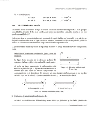 VULNERABILIDAD SÍSMICA 8-37
INTRODUCCIÓN AL ANÁLISIS MATRICIAL DE ESTRUCTURAS
En la ecuación (8-33):
8.15 VIGASCONRIGIDEZAFLEXIÓN
Considérese ahora el elemento de viga de sección constante mostrado en la figura 8.31 en el que por
comodidad la dirección de los ejes coordenados locales del miembro coinciden con la de los ejes
coordenadosglobalesX,Y.
El elemento tiene un momento de inercia I, un módulo de elasticidad E y una longitud L. En la práctica, se
desprecia la deformación axial en vigas continuas. Por tanto, únicamente existirán dos posibles grados de
libertadencadaunodesusextremos:undesplazamientoverticalyunarotación.
La generación de la matriz expandida de rigidez del miembro de la viga mostrada envuelve los siguientes
pasos:
1. Definición de los sistemas coordenados global y local del
miembro.
La figura 8.32a muestra las coordenadas globales del
miembroylafigura8.32belsistemalocaldecoordenadas.
El hecho de haber despreciado la deformación axial
equivale a presumir que la rigidez axial del elemento es
infinita. Por esta razón, no existen componentes de
Y, y
X, x
A, I, E
L
Figura 8.31 Miembro unidireccional
de una viga.
desplazamiento en la dirección x del miembro así como tampoco deformaciones en ese eje. Los
vectoresR yr sondeorden(4x1)mientrasquelosvectoress y v sondeorden(2x1).
p p
(b) Sistema local s ; v
(a) Sistema global R ; r
p p
I II II
I
1
2
3
4
1
2
Figura 8.32 Sistemas coordenados global y local.
2. Evaluacióndelamatrizdetransformación T .
p
La matriz de transformación del miembro p, se encuentra por geometría, y vincula los spondientes
p p
almanperez@gmail.com 26 Mar 2017
 