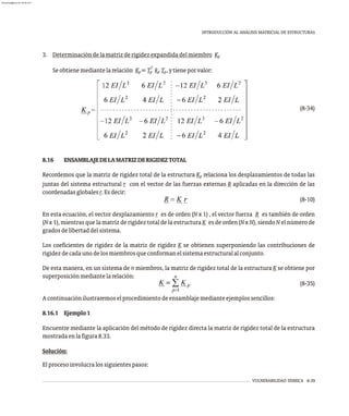VULNERABILIDAD SÍSMICA 8-39
INTRODUCCIÓN AL ANÁLISIS MATRICIAL DE ESTRUCTURAS
3. Determinacióndelamatrizderigidezexpandidadelmiembro Kp
T
Seobtienemediantelarelación K =T k T ,ytieneporvalor:
p p p p
(8-34)
8.16 ENSAMBLAJEDELAMATRIZDERIGIDEZTOTAL
Recordemos que la matriz de rigidez total de la estructura K relaciona los desplazamientos de todas las
p
juntas del sistema estructural r con el vector de las fuerzas externas R aplicadas en la dirección de las
coordenadasglobalesr.Esdecir:
(8-10)
En esta ecuación, el vector desplazamiento r es de orden (N x 1) , el vector fuerza R es también de orden
(Nx 1), mientras que la matriz de rigidez total de la estructura K es de orden (Nx N), siendo N el número de
gradosdelibertaddelsistema.
Los coeficientes de rigidez de la matriz de rigidez K se obtienen superponiendo las contribuciones de
rigidezdecadaunodelosmiembrosqueconformanelsistemaestructuralalconjunto.
De esta manera, en un sistema de n miembros, la matriz de rigidez total de la estructura K se obtiene por
superposiciónmediantelarelación:
(8-35)
Acontinuaciónilustraremoselprocedimientodeensamblajemedianteejemplossencillos:
8.16.1 Ejemplo1
Encuentre mediante la aplicación del método de rigidez directa la matriz de rigidez total de la estructura
mostradaenlafigura8.33.
Solución:
Elprocesoinvolucralossiguientespasos:
almanperez@gmail.com 26 Mar 2017
 