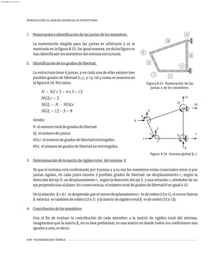 8-40 VULNERABILIDAD SÍSMICA
INTRODUCCIÓN AL ANÁLISIS MATRICIAL DE ESTRUCTURAS
b
c
a
1
2
4
d
3
Figura 8.33 Numeración de las
juntas y de los miembros.
1
3
2
4
6
5
11
12
10
8
9 7
Figura 8.34 Sistema global R, r
1. Numeracióneidentificacióndelasjuntasdelosmiembros.
La numeración elegida para las juntas es arbitraria y es la
mostrada en la figura 8.33. De igual manera, en dicha figura se
hanidentificadolosmiembrosdelsistemaestructural.
2. Identificacióndelosgradosdelibertad.
La estructura tiene 4 juntas, y en cada una de ellas existen tres
posibles grados de libertad (r ,r y r ), tal y como se muestra en
x y q
lafigura8.34.Portanto,
siendo:
N elnúmerototaldegradosdelibertad.
NJ elnúmerodejuntas.
NGLr elnúmerodegradosdelibertadrestringidos.
NGL elnúmerodegradosdelibertadnorestringidos.
3. Determinacióndelamatrizderigideztotal delsistema K
Ya que el sistema está conformado por 4 juntas y a su vez los miembros están conectados entre sí por
juntas rígidas, en cada junta existen 3 posibles grados de libertad: un desplazamiento r según la
x
dirección del eje X, un desplazamiento r según la dirección del eje Y, y una rotación r alrededor de un
y q
ejeperpendicularalplano.Enconsecuencia,elnúmerototaldegradosdelibertadNesiguala12.
Delarelación R=Kr sedesprendequeelvectordesplazamientor esdeorden(12x1),elvectorfuerza
R externa estambiéndeorden(12x1) ylamatrizderigideztotalK esdeorden(12x12).
4. Contribucióndelosmiembros
Con el fin de evaluar la contribución de cada miembro a la matriz de rigidez total del sistema,
imaginemos que la matriz K, en su fase preliminar, es una matriz en donde todos sus coeficientes son
igualesacero,esdecir;
almanperez@gmail.com 26 Mar 2017
 