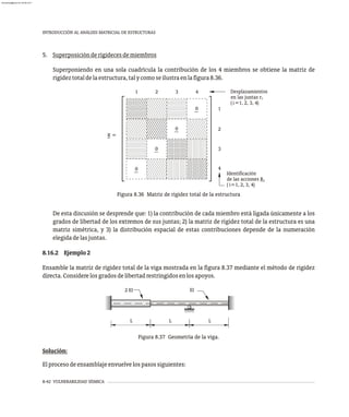 8-42 VULNERABILIDAD SÍSMICA
INTRODUCCIÓN AL ANÁLISIS MATRICIAL DE ESTRUCTURAS
2 EI EI
L L L
Figura 8.37 Geometría de la viga.
Solución:
Elprocesodeensamblajeenvuelvelospasossiguientes:
Desplazamientos
en las juntas r
( =1, 2, 3, 4)
( =1, 2, 3, 4)
de las acciones R
Identificación
i
i
i
i
0
0
0
0
K =
1
1
4
3
2
4
3
2
Figura 8.36 Matriz de rigidez total de la estructura
5. Superposiciónderigidecesdemiembros
Superponiendo en una sola cuadrícula la contribución de los 4 miembros se obtiene la matriz de
rigideztotaldelaestructura,talycomoseilustraenlafigura8.36.
De esta discusión se desprende que: 1) la contribución de cada miembro está ligada únicamente a los
grados de libertad de los extremos de sus juntas; 2) la matriz de rigidez total de la estructura es una
matriz simétrica, y 3) la distribución espacial de estas contribuciones depende de la numeración
elegidadelasjuntas.
8.16.2 Ejemplo2
Ensamble la matriz de rigidez total de la viga mostrada en la figura 8.37 mediante el método de rigidez
directa.Considerelosgradosdelibertadrestringidosenlosapoyos.
almanperez@gmail.com 26 Mar 2017
 