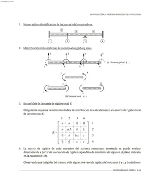 VULNERABILIDAD SÍSMICA 8-43
INTRODUCCIÓN AL ANÁLISIS MATRICIAL DE ESTRUCTURAS
a
b c
1 3 4
2
1. Numeracióneidentificacióndelasjuntasydelosmiembros.
(b) Sistema local s ; v
1
2
5
3 4
6
6
1
4
3
2
5
8
7
(a) Sistema global R ; r
2. Identificacióndelossistemasdecoordenadasglobalylocal.
3. Ensamblajedelamatrizderigideztotal K
El siguiente esquema nemotécnico indica la contribución de cada elemento a la matriz de rigidez total
delaestructuraK.
4. La matriz de rigidez de cada miembro del sistema estructural mostrado se puede evaluar
directamente a partir de la ecuación de rigidez expandida de miembros de vigas en el plano indicada
enlaecuación(8-34).
Observandoquelarigidezdeltramoadelavigaesdosveceslarigidezdelostramosbyc,ybasándonos
almanperez@gmail.com 26 Mar 2017
 