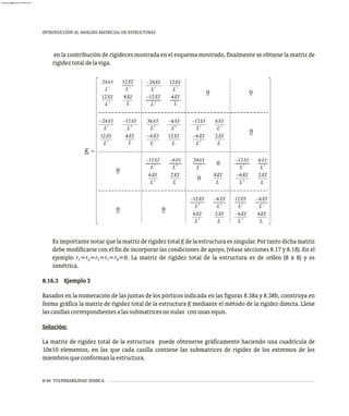 3
8-44 VULNERABILIDAD SÍSMICA
INTRODUCCIÓN AL ANÁLISIS MATRICIAL DE ESTRUCTURAS
en la contribución de rigideces mostrada en el esquema mostrado, finalmente se obtiene la matriz de
rigideztotaldelaviga.
Es importante notar que la matriz de rigidez total K de la estructura es singular. Por tanto dicha matriz
debe modificarse con el fin de incorporar las condiciones de apoyo, (véase secciones 8.17 y 8.18). En el
ejemplo r =r =r =r =r =0. La matriz de rigidez total de la estructura es de orden (8 x 8) y es
1 2 5 7 8
simétrica.
8.16.3 Ejemplo3
Basados en la numeración de las juntas de los pórticos indicada en las figuras 8.38a y 8.38b, construya en
forma gráfica la matriz de rigidez total de la estructura K mediante el método de la rigidez directa. Llene
lascasillascorrespondientesalassubmatricesnonulas conunasequis.
Solución:
La matriz de rigidez total de la estructura puede obtenerse gráficamente haciendo una cuadrícula de
10x10 elementos, en las que cada casilla contiene las submatrices de rigidez de los extremos de los
miembrosqueconformanlaestructura.
almanperez@gmail.com 26 Mar 2017
 