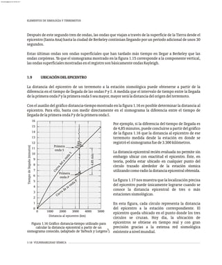 1-18 VULNERABILIDAD SÍSMICA
Después de este segundo tren de ondas, las ondas que viajan a través de la superficie de la Tierra desde el
epicentro (Santa Ana) hasta la ciudad de Berkeley continúan llegando por un período adicional de unos 30
segundos.
Estas últimas ondas son ondas superficiales que han tardado más tiempo en llegar a Berkeley que las
ondas corpóreas. Ya que el sismograma mostrado en la figura 1.15 corresponde a la componente vertical,
lasondassuperficialesmostradasenelregistrosonbásicamenteondasRayleigh.
1.9 UBICACIÓNDELEPICENTRO
La distancia del epicentro de un terremoto a la estación sismológica puede obtenerse a partir de la
diferencia en el tiempo de llegada de las ondas P y S. A medida que el intervalo de tiempo entre la llegada
delaprimeraondaPylaprimeraondaSseamayor,mayorseráladistanciadelorigendelterremoto.
Con el auxilio del gráfico distancia-tiempo mostrado en la figura 1.16 es posible determinar la distancia al
epicentro. Para ello, basta con medir directamente en el sismograma la diferencia entre el tiempo de
llegadadelaprimeraondaPydelaprimeraondaS.
0
1000 2000 3000 4000 5000
1
2
3
4
5
6
7
8
9
10
11
12
13
14
15
16
Primera
onda P
a
e
l
a
a
C
u
r
v
d
o
n
d
S
Curva de la onda P
Primera
onda S
Distancia al epicentro (km)
4.85
min
Tiempo
de
llegada
(minutos)
0
Por ejemplo, si la diferencia del tiempo de llegada es
de 4,85 minutos, puede concluirse a partir del gráfico
de la figura 1.16 que la distancia al epicentro de ese
terremoto medida desde la estación en donde se
registróelsismogramafuede3.300kilómetros.
La distancia epicentral recién evaluada no permite sin
embargo ubicar con exactitud el epicentro. Éste, en
teoría, podría estar ubicado en cualquier punto del
círculo trazado alrededor de la estación sísmica
utilizandocomoradioladistanciaepicentralobtenida.
La figura 1.17 nos muestra que la localización precisa
del epicentro puede únicamente lograrse cuando se
conoce la distancia epicentral de tres o más
estacionessismológicas.
En esta figura, cada círculo representa la distancia
del epicentro a la estación correspondiente. El
epicentro queda ubicado en el punto donde los tres
círculos se cruzan. Hoy día, la ubicación de
epicentros se obtiene en tiempo real y con gran
precisión gracias a la extensa red sismológica
existenteanivelmundial.
Figura 1.16 Gráfico distancia-tiempo utilizado para
calcular la distancia epicentral a partir de un 5
sismograma conocido, (adaptado de Tarbuck y Lutgens ).
ELEMENTOS DE SIMOLOGÍA Y TERREMOTOS
almanperez@gmail.com 26 Mar 2017
 