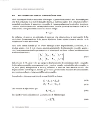 8-46 VULNERABILIDAD SÍSMICA
INTRODUCCIÓN AL ANÁLISIS MATRICIAL DE ESTRUCTURAS
8.17 RESTRICCIONESENLOSAPOYOS.FORMULACIÓNMATRICIAL
En las secciones anteriores se discutieron técnicas para la generación automática de la matriz de rigidez
total de la estructura. En el método de rigidez directa, la matriz de rigidez de la estructura se obtuvo
sumando la contribución de las matrices expandidas de rigidez de cada uno de los miembros al conjunto.
La matriz así obtenida relaciona los desplazamientos de todas las juntas del sistema con el vector de
fuerzaexternacorrespondientemedianteunarelacióndeltipo:
Sin embargo, este proceso no contempla, al menos en esta primera etapa, la incorporación de las
restricciones de desplazamiento de los apoyos. El objetivo de esta sección centra su atención en la
incorporacióndeestasrestricciones.
Hasta ahora hemos asumido que los apoyos restringen ciertos desplazamientos, haciéndolos, en la
práctica, iguales a cero. Si en la ecuación anterior agrupamos los desplazamientos conocidos iguales a
cero y los separamos de aquellos que no son cero, la misma puede rescribirse en forma particionada como
acontinuaciónseindica:
(8-37)
En la ecuación (8-37), r es el vector que agrupa los desplazamientos desconocidos asociados a los grados
i
de libertad no restringidos, mientras que el vector r contiene todos los grados de libertad restringidos en
j
las juntas (ceros). Análogamente, el vector R representa el vector de fuerza externa asociado a los
i
desplazamientos no restringidos, mientras que el vector R representa las reacciones desconocidas en los
j
apoyoscorrespondientesalosgradosdelibertadrestringidos.
Expandiendoelsistemadeecuacionesdelaecuación(8-37)seobtiene:
(8-38)
(8-39)
Delaecuación(8-38)seobtieneque:
(8-40)
Despejandoelvectordesplazamiento r delaecuación(8-40)setieneque:
i
(8-41)
almanperez@gmail.com 26 Mar 2017
 