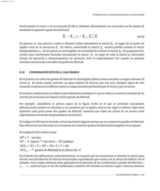 VULNERABILIDAD SÍSMICA 8-47
INTRODUCCIÓN AL ANÁLISIS MATRICIAL DE ESTRUCTURAS
Sustituyendo el vector r en la ecuación (8-39) se obtienen directamente las reacciones en los apoyos R
i j
mediantelasiguienteoperaciónmatricial:
(8-42)
En general, es una práctica común y eficiente hallar únicamente la matriz K en lugar de la matriz de
ii
rigidez total de la estructura K . En efecto, conociendo la matriz K resulta posible evaluar el vector
ii
desplazamiento r de las juntas no restringidas sin necesidad de evaluar la matriz K . En programación,
ii ji
resulta muy conveniente formular únicamente la matriz K en lugar de toda la matriz K, ahorrando
ii
tiempo de ejecución y almacenamiento de memoria. Esto es especialmente útil cuando se analizan
sistemasestructuralesconmilesdegradosdelibertad.
8.18 CONDENSACIÓNESTÁTICA.CASOSÍSMICO
En la práctica no todos los grados de libertad no restringidos (libres) están asociados a cargas externas. El
vector R de hecho puede contener un gran número de fuerzas que son cero. Ejemplo típico de esta
i
situaciónsepresentaenedificiossujetosacargaslateralesproducidasporelvientooporunsismo.
El termino condensación se refiere al procedimiento mediante el cual se reduce o contrae el tamaño de un
sistemadeecuacionesaleliminarciertosgradosdelibertad.
Por ejemplo, considérese el pórtico plano de la figura 8.39a en el que se permiten únicamente
deformaciones axiales en columnas y se considera que la rigidez axial en las vigas es infinita. Bajo estas
hipótesis cada junta posee dos grados de libertad, mientras que todas las juntas de un mismo nivel
experimentanunmismodesplazamientohorizontal.
Enlafigura8.39bhemosincluidoatítuloilustrativoalgunasjuntasconsusrespectivosgradosdelibertad.
Paraefectosdeestadiscusiónnosetomaronencuentalosgradosdelibertadrestringidosenlosapoyos.
Enlafigura8.39seobservaque:
En el diseño de edificaciones sismorresistentes, se requiere que las estructuras se diseñen al menos para
resistir una distribución de fuerzas horizontales equivalentes que varían con la altura del edificio. En el
ejemplo, estas cargas externas están aplicadas en la dirección de las coordenadas o grados de libertad r ,
1
r , … r , mientras que en las 56 coordenadas restantes del sistema no existen cargas o fuerzas externas
2 7
almanperez@gmail.com 26 Mar 2017
 