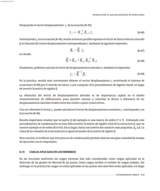 VULNERABILIDAD SÍSMICA 8-49
INTRODUCCIÓN AL ANÁLISIS MATRICIAL DE ESTRUCTURAS
Despejandoelvectordesplazamiento r delaecuación(8-45):
j
(8-46)
Sustituyendor enlaecuación(8-44),resultaentoncesposibleexpresarelvectordefuerzalateralconocido
j
R enfuncióndelvectordesplazamientocorrespondienter mediantelasiguienteexpresión:
i i
(8-47)
en donde:
(8-48)
Finalmente,podemoscalcularelvectordedesplazamientoslateralesr mediantelaexpresión:
i
(8-49)
En la práctica, resulta más conveniente obtener el vector desplazamiento r resolviendo el sistema de
i
ecuaciones (8-49) por el método de Gauss, o por cualquier otro procedimiento de álgebra lineal, en lugar
deinvertirlamatrizderigidezK.
La obtención del vector de desplazamientos laterales es de importancia capital en el diseño
sismorresistente de edificaciones, pues permite calcular y controlar la deriva o diferencia de los
desplazamientoslateralestotalesentredosnivelesopisosconsecutivos.
Unavezobtenidoelvectorr ,puedecalcularseelvectordedesplazamientosrestantesr sustituyendor en
i j i
laecuación(8-46).
Resulta importante resaltar que la matriz K del ejemplo es una matriz de orden (7 x 7) . Utilizando este
procedimiento de condensación no hace falta invertir la matriz de rigidez total de la estructura K, que en
nuestro ejemplo es de orden (63 x 63). En su lugar, basta con invertir dos matrices más pequeñas, K y K. La
jj
sumadelostamañosdeestasmatricesesigualaltamañodelamatrizderigidezK.
Para concluir, es evidente que este proceso de condensación permite ahorrar una gran cantidad de tiempo
deejecuciónconelcomputador.
8.19 CARGASAPLICADASENLOSMIEMBROS
En las secciones anteriores las cargas externas han sido consideradas como cargas aplicadas en la
dirección de los grados de libertad de las juntas. Estas cargas reciben el nombre de cargas nodales. Sin
embargo en la práctica las cargas no están aplicadas en las juntas sino más bien están aplicadas a lo largo
almanperez@gmail.com 26 Mar 2017
 