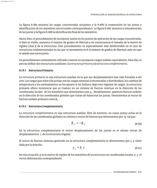 VULNERABILIDAD SÍSMICA 8-51
INTRODUCCIÓN AL ANÁLISIS MATRICIAL DE ESTRUCTURAS
La figura 8.40a muestra las cargas concentradas actuantes y la 8.40b la numeración de las juntas e
identificación de los miembros estructurales correspondientes. La figura 8.40c muestra la renumeración
delasjuntasylafigura8.40dlaidentificaciónfinaldelosmiembros.
Ahora bien, el procedimiento de incorporar juntas en los puntos de aplicación de las cargas concentradas,
si bien es viable, aumenta el número de grados de libertad y en consecuencia el tamaño de la matriz de
rigidez total K de la estructura. Este procedimiento es especialmente más desfavorable en el caso de
estructuras tridimensionales en las que se incrementa en 6 el número de grados de libertad cada vez que
seañadeunanuevajunta.
Un procedimiento comúnmente utilizado consiste en incorporar cargas nodales equivalentes. Para ello, es
precisodefinirdosestructurasauxiliares:laestructuraprimariaylaestructuracomplementaria.
8.19.1 EstructuraPrimaria.
La estructura primaria es una estructura auxiliar en la que sus desplazamientos han sido forzados a ser
cero. Las cargas que sobre ella actúan son las cargas externas (concentradas o distribuidas), los cambios de
temperatura y los asentamientos en los apoyos si los hubiera. Bajo este régimen de cargas, la estructura
primaria ofrece resistencia que se traduce en un sistema de fuerzas internas en la dirección de las
coordenadas locales de los miembros que denotaremos por s . Paralelamente, aparecen fuerzas nodales
0
en la dirección de las coordenadas globales que tratan de balancear las juntas. Denotaremos al vector de
fuerzasnodalesprimariocomoR .
0
8.19.2 EstructuraComplementaria
La estructura complementaria es una estructura auxiliar, libre de moverse, en cuyas juntas actúa en la
direccióndelascoordenadasglobalesunsistemaovectordefuerzasquedenotaremospor R talque:
C
(8-50)
En la estructura complementaria el vector desplazamiento de las juntas es el mismo vector de
desplazamientos r delaestructuraoriginal.
El vector de fuerzas internas generado en la estructura complementaria lo denotaremos por s y viene
C
dadoporlarelación:
(8-51)
En esta ecuación, k es la matriz de rigidez de los miembros de la estructura en coordenadas locales, y v el
vectordeformacióncorrespondiente.
almanperez@gmail.com 26 Mar 2017
 