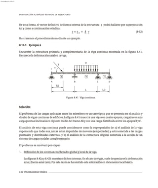 8-52 VULNERABILIDAD SÍSMICA
INTRODUCCIÓN AL ANÁLISIS MATRICIAL DE ESTRUCTURAS
De esta forma, el vector definitivo de fuerza interna de la estructura s podrá hallarse por superposición
talycomoacontinuaciónseindica:
(8-52)
Ilustraremoselprocedimientomedianteunejemplo.
8.19.3 Ejemplo4
Encuentre la estructura primaria y complementaria de la viga continua mostrada en la figura 8.41.
Desprecieladeformaciónaxialenlaviga.
Figura 8.41 Viga continua.
L/2
L
L
a
L/2
P
w
a b c
A B C D
Solución:
El problema de las cargas aplicadas entre los miembros es un caso típico que se presenta en el análisis y
diseñodevigascontinuasdeedificios.Lafigura8.41muestraunavigaconcuatroapoyos,cargadaconuna
cargapuntualinclinadaenelpuntomediodeltramoAByconunacargadistribuidaentrelosapoyosByC.
El análisis de esta viga continua puede considerarse como la superposición de: a) el análisis de la viga
suponiendo que todas sus juntas están impedidas de moverse (empotradas) y está sometida a las cargas
puntuales y distribuidas externas, y b) el análisis de la estructura original sometida a la acción de un
sistemadecargasnodalescomplementario.
Elproblemaseresolveráporetapas
1. Definicióndelossistemascoordenadosglobalylocaldelaviga.
Lasfiguras8.42ay8.42bmuestrandichossistemas.Enelcasodevigas,sueledespreciarseladeformación
axial,(fuerzaaxialcero).Porestarazónsehaomitidoestasolicitaciónenelelementolocalbásico.
almanperez@gmail.com 26 Mar 2017
 