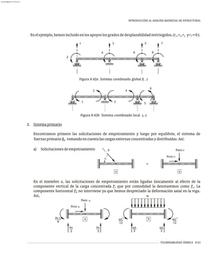 VULNERABILIDAD SÍSMICA 8-53
INTRODUCCIÓN AL ANÁLISIS MATRICIAL DE ESTRUCTURAS
Enelejemplo,hemosincluidoenlosapoyoslosgradosdedesplazabilidadrestringidos,(r ,r ,r yr =0).
1 3 5 7
2. Sistemaprimario
Encontramos primero las solicitaciones de empotramiento y luego por equilibrio, el sistema de
fuerzasprimarioR tomandoencuentalascargasexternasconcentradasydistribuidas.Así:
0
a) Solicitacionesdeempotramiento Psen
Pcos
a
a
a
a a
P
=
Figura 8.42a Sistema coordenado global R , r
Figura 8.42b Sistema coordenado local s, v
1 3 5 7
8
6
4
2
1
2
3
4
6
5
En el miembro a, las solicitaciones de empotramiento están ligadas únicamente al efecto de la
componente vertical de la carga concentrada P, que por comodidad la denotaremos como P . La
v
componente horizontal P no interviene ya que hemos despreciado la deformación axial en la viga.
h
Así,
Psen
a
Pcos
a
a
Pv L
8
Pv
2
Pv
2
w
b
2
wL
12
wL
2
wL
2
2
wL
12
almanperez@gmail.com 26 Mar 2017
 
