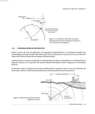 VULNERABILIDAD SÍSMICA 1-19
Figura 1.17 El epicentro del sismo se localiza
utilizando las distancias obtenidas a partir de 3
o más estaciones sismológicas.
1.10 CONSIDERACIONESDETIPOPRÁCTICO
Desde el punto de vista de aplicación a la ingeniería sismorresistente es conveniente manejar una
terminología y enfoque sencillos. Recordemos que el foco o hipocentro es el punto en el cual se inician la
rupturadelafallaylaliberacióndeenergíaenformadeondas.
A partir del foco, la ruptura se extiende a lo largo del plano de falla a velocidades de 2 a 3 kilómetros por
segundo. El punto en la superficie del terreno ubicado directamente sobre el hipocentro se denomina
epicentro.
La distancia sobre la superficie del terreno medida desde el epicentro hasta el sitio de ubicación del
observador,ciudad,ositiodereferenciadeinterés,recibeelnombrededistanciaepicentral.
Sitio
Epicentro
Distancia
hipocentral R
Hipocentro
Distancia epicentral
Figura 1.18 Posiciones relativas del foco,
epicentro y el sitio.
ELEMENTOS DE SIMOLOGÍA Y TERREMOTOS
Sismógrafo 1
Sismógrafo 3
Sismógrafo 2
km
0
20 0
4
0
0
k
m
0
0 0 m
6 0 k
Posición del epicentro
en la intersección de
las cuervas
almanperez@gmail.com 26 Mar 2017
 