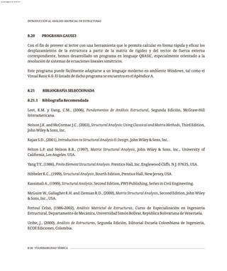 8-56 VULNERABILIDAD SÍSMICA
INTRODUCCIÓN AL ANÁLISIS MATRICIAL DE ESTRUCTURAS
8.20 PROGRAMAGAUSS3
Con el fin de proveer al lector con una herramienta que le permita calcular en forma rápida y eficaz los
desplazamientos de la estructura a partir de la matriz de rigidez y del vector de fuerza externa
correspondiente, hemos desarrollado un programa en lenguaje QBASIC, especialmente orientado a la
resolucióndesistemasdeecuacioneslinealessimétricos.
Este programa puede fácilmente adaptarse a un lenguaje moderno en ambiente Windows, tal como el
VisualBasic6.0.EllistadodedichoprogramaseencuentraenelApéndiceA.
8.21 BIBLIOGRAFÍASELECCIONADA
8.21.1 BibliografíaRecomendada
Leet, K.M. y Uang, C.M., (2006), Fundamentos de Análisis Estructural, Segunda Edición, McGraw-Hill
Interamericana.
NelsonJ.K.andMcCormacJ.C.,(2003),StructuralAnalysis:UsingClassicalandMatrixMethods,ThirdEdition,
JohnWiley&Sons,Inc.
RajanS.D.,(2001),IntroductiontoStructuralAnalysis&Design,JohnWiley&Sons,Inc.
Felton L.P. and Nelson R.B., (1997), Matrix Structural Analysis, John Wiley & Sons, Inc., University of
California,LosAngeles.USA.
YangT.Y.,(1986),FiniteElementStructuralAnalysis.PrenticeHall,Inc.EnglewoodCliffs.N.J.07635,USA.
HibbelerR.C.,(1999),StructuralAnalysis,FourthEdition,PrenticeHall,NewJersey,USA.
KassimaliA.,(1999),StructuralAnalysis,SecondEdition,PWSPublishing,SeriesinCivilEngineering.
McGuire W., Gallagher R.H. and Ziemian R.D., (2000), MatrixStructuralAnalysis, Second Edition, John Wiley
&Sons,Inc.,USA.
Fortoul Celso, (1986-2002), Análisis Matricial de Estructuras, Curso de Especialización en Ingeniería
Estructural,DepartamentodeMecánica,UniversidadSimónBolívar,RepúblicaBolivarianadeVenezuela.
Uribe, J., (2000), Análisis de Estructuras, Segunda Edición, Editorial Escuela Colombiana de Ingeniería,
ECOEEdiciones,Colombia.
almanperez@gmail.com 26 Mar 2017
 