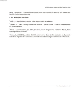 Lamar S. Fortoul P.C., (2007) Análisis Estático de Estructuras. Formulación Matricial, Ediciones CITESI.
RepúblicaBolivarianadeVenezuela.
8.21.1 BibliografíaConsultada
1
Laible,J.P,(1988),AnálisisEstructural,UniversityofVermont.McGraw-Hill.
2
Scordelis, A.C., (1969), Statically Indeterminate Structures, Graduate Course CE 220A, Fall 1969, University
ofCalifornia,Berkeley.
3
Nelson, J.K. and McCormac, J.C., (2003), Structural Analysis Using Classical and Matrix Methods, Third
Edition,JohnWiley&Sons.Inc.
4
Fortoul, C., (1986-2002), Análisis Matricial de Estructuras, Curso de Especialización en Ingeniería
Estructural,DepartamentodeMecánica,UniversidadSimónBolívar,RepúblicaBolivarianadeVenezuela.
VULNERABILIDAD SÍSMICA 8-57
INTRODUCCIÓN AL ANÁLISIS MATRICIAL DE ESTRUCTURAS
almanperez@gmail.com 26 Mar 2017
 