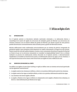VULNERABILIDAD SÍSMICA 9-3
9 EdificiosconRigidezalCorte
EDIFICIOS CON RIGIDEZ AL CORTE
9.1 INTRODUCCIÓN
En el Capítulo anterior se discutieron métodos matriciales orientados a la elaboración directa y
ensamblaje de la matriz de rigidez de estructuras de múltiples grados de libertad. Las estructuras son
sistemas continuos con un número infinito de grados de libertad, que desde el punto de vista práctico
puedendiscretizarseconvenientementeseleccionandojuntasygradosdelibertaddeinterés.
Muchas edificaciones están conformadas estructuralmente por un sistema de pórticos ortogonales de
geometría regular cuyos entrepisos están dispuestos en cadena, básicamente a lo largo de un eje vertical.
Desde el punto de vista del análisisdinámico, resulta a veces conveniente discretizar los grados de libertad
en forma tal que en la estructura únicamente se considere la desplazabilidad lateral. Esto se obtiene
mediante un proceso de condensación estática discutido en el Capítulo anterior, o alternativamente
impidiendo en el modelo la rotación de las juntas y la deformación axial en las vigas y en las columnas. A
estetipodeestructurasselasconocecomoestructurasconrigidezalcorteoedificiosdecorte.
9.2 EDIFICIOSCONRIGIDEZALCORTE
Un edificio con rigidez al corte (shear building en inglés) se define como un sistema estructural aporticado
1
conlassiguientescaracterísticas :
1. Larigidezaxialenlascolumnasesinfinita,esdecir,noseproducedeformaciónaxialenlascolumnas.
2. Larigidezaxialenlasvigasestambiéninfinita,esdecirnoseproducedeformaciónaxialdelasvigas.
3. Lascolumnassolotienenrigidezaflexión.
4. La rigidez a flexión en las vigas es infinita en comparación con la rigidez a flexión de las columnas, es
decirno existedeformaciónporflexiónenlasvigas.
almanperez@gmail.com 26 Mar 2017
 