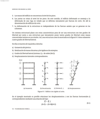 9-4 VULNERABILIDAD SÍSMICA
Figura 9.1 Edificio con rigidez al corte.
5. Lasmasasdeledificioseconcentranalniveldelospisos.
6. Las juntas no rotan al nivel de los pisos. En este sentido, el edificio deformado se asemeja a la
deformada de una viga en volado que se deforma únicamente por fuerzas de corte. De allí la
denominacióndeedificiosdecorte.
7. La deformación de la estructura es independiente de las fuerzas axiales que se generan en las
columnas.
Un sistema estructural plano con estas características pasa de ser una estructura con tres grados de
libertad por junta a una estructura que únicamente posee tantos grados de libertad como masas
concentradas existen en sus niveles. Así,una estructura como la mostrada en la figura9.1 tiene solamente
cuatrogradosdelibertadlateral.
Enellasemuestradeizquierdaaderecha:
a) Geometríadelpórtico.
b) Idealizacióndemasasdiscretasyderigidecesdeentrepiso.
c) Gradosdelibertadlateral(sistema R,r deorden(4x1)).
d) Desplazamientoslateralescorrespondientes.
EDIFICIOS CON RIGIDEZ AL CORTE
En el ejemplo mostrado es posible relacionar los desplazamientos r con las fuerzas horizontales R
correspondientesmedianteunarelacióndeltipo:
(9-1)
2
1
4
3
Nivel
K4
3
K
2
K
1
K
m
m
m
m1
2
3
4
1
2
3
4
r
r
r
r1
2
3
4
(a) Geometría (b) Discretización (d) Desplazamientos
(c) Sistema R , r
almanperez@gmail.com 26 Mar 2017
 