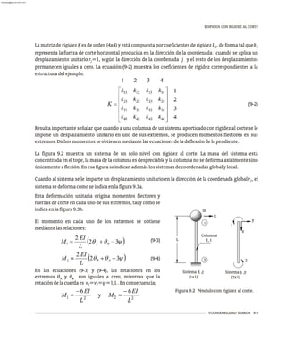 Esta deformación unitaria origina momentos flectores y
fuerzas de corte en cada uno de sus extremos, tal y como se
indicaenlafigura9.3b.
El momento en cada uno de los extremos se obtiene
mediantelasrelaciones:
(9-3)
(9-4)
En las ecuaciones (9-3) y (9-4), las rotaciones en los
extremos q y q son iguales a cero, mientras que la
A B
rotacióndelacuerdaes v =v =y=1/L.Enconsecuencia;
1 2
VULNERABILIDAD SÍSMICA 9-5
La matriz de rigidez K es de orden (4x4) y está compuesta por coeficientes de rigidez k , de forma tal quek
ij ij
representa la fuerza de corte horizontal producida en la dirección de la coordenada i cuando se aplica un
desplazamiento unitario r =1, según la dirección de la coordenada j y el resto de los desplazamientos
j
permanecen iguales a cero. La ecuación (9-2) muestra los coeficientes de rigidez correspondientes a la
estructuradelejemplo.
(9-2)
Resulta importante señalar que cuando a una columna de un sistema aporticado con rigidez al corte se le
impone un desplazamiento unitario en uno de sus extremos, se producen momentos flectores en sus
extremos.Dichosmomentosseobtienenmediantelasecuacionesdeladeflexióndelapendiente.
La figura 9.2 muestra un sistema de un solo nivel con rigidez al corte. La masa del sistema está
concentrada en el tope, la masa de la columna es despreciable y la columna no se deforma axialmente sino
únicamenteaflexión.Enesafiguraseindicanademáslossistemasdecoordenadasglobalylocal.
Cuando al sistema se le imparte un desplazamiento unitario en la dirección de la coordenada global r , el
1
sistemasedeformacomoseindicaenlafigura9.3a.
EDIFICIOS CON RIGIDEZ AL CORTE
y
x
1
2
m
1
2
1
L
Columna
E, I
Sistema R ,r
(1x1)
Sistema s ,v
(2x1)
Figura 9.2 Péndulo con rigidez al corte.
almanperez@gmail.com 26 Mar 2017
 