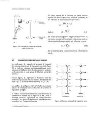 9-6 VULNERABILIDAD SÍSMICA
EDIFICIOS CON RIGIDEZ AL CORTE
v
v
1
(a)
2
(b)
m
1
2
K
K
M
M
(fuerza
de corte)
(fuerza de
corte)
=1
r1
Figura 9.3 Sistema con rigidez al corte de 1
grado de libertad.
El signo menos de la fórmula no tiene ningún
significado práctico. Por tanto, la fuerza cortante K en
losextremosdelacolumnatieneporvalor:
Esdecir: (9-5)
En el caso de que el pórtico tenga varias columnas en
un mismo nivel, la fuerza cortante total, en ese nivel, se
obtienesumandoloscortesdecadacolumna.Esdecir:
(9-6)
En la ecuación (9-6), n es el número de columnas del
nivel j.
Sistema R , r
Geometría
3
2
1
4
3
2
1
m
m
m
K 1
K 2
4
m
4
K
K3
1
2
3
4
L
L
L
L
3
4
1
2
Figura 9.4 Sistema idealizado de rigidez al corte.
9.4 se obtienen columna a columna aplicando uno a
uno y de arriba hacia abajo desplazamientos unitarios
en la dirección de cada grado de libertad lateral del
sistema.
En esta figura, K representa la fuerza de corte del
i
entrepiso i (ecuación 9-6), m la masa discretizada del
i
nivel i,yL laalturadecadaentrepiso,(i=1,2,3,4).
i
Los gráficos de las figuras 9.5, 9.6, 9.7 y 9.8 muestran el
proceso de obtención de los coeficientes de la matriz de
rigidezdelejemplo.
El sentido positivo es el adoptado para el sistema de
coordenadas locales en la figura 9.2. Así, para la
primera columna, aplicamos un desplazamiento
unitario r =1; para la segunda un desplaza-miento
1
unitario r =1 yasísucesivamente.
2
9.3 GENERACIÓNDELAMATRIZDERIGIDEZ
Los coeficientes de rigidez k de la matriz de rigidez K
ij
del sistema discretizado de rigidez al corte de la figura
almanperez@gmail.com 26 Mar 2017
 