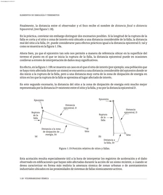 1-20 VULNERABILIDAD SÍSMICA
Finalmente, la distancia entre el observador y el foco recibe el nombre de distancia focal o distancia
hipocentral,(verfigura1.18).
En la práctica, conviene sin embargo distinguir dos escenarios posibles. Si la longitud de la ruptura de la
falla es corta y el sitio o zona de interés está ubicado a una distancia considerable de la falla, la distancia
real del sitio a la falla, Dr, puede considerarse para efectos prácticos igual a la distancia epicentral D, tal y
comosemuestraenlafigura1.19a.
Ahora bien, ya que el epicentro tan solo nos permite a manera de referencia ubicar en la superficie del
terreno el punto en el que se inicia la ruptura de la falla, la distancia epicentral puede en ocasiones
conllevaraerroresdeinterpretacióndedañosmuysignificativos.
Enefecto,enlafigura1.19bsemuestrauncasoenelqueelsitiodeinterés(porejemplo,unapoblaciónque
se haya visto afectada durante un sismo) se encuentra a una distancia considerable del epicentro donde se
dio inicio a la ruptura de la falla, pero a una distancia muy corta de la zona de disipación de energía en
sitiosenlosquelarupturadelafallaseaproximaallugarafectadodeinterés.
En este segundo escenario, la distancia del sitio a la zona de disipación de energía está mucho mejor
representadaporladistanciaDrexistenteentreelsitioylafalla,ynoporladistanciaepicentralD.
Esta acotación resulta especialmente útil a la hora de interpretar los registros de aceleración y el daño
observado en edificaciones que hayan sido afectadas durante la acción de un sismo reciente, o cuando se
desea caracterizar en forma más realista la amenaza sísmica de zonas urbanas o de asentamientos
industrialesubicadosenlasproximidadesdesistemasdefallassísmicamenteactivos.
ELEMENTOS DE SIMOLOGÍA Y TERREMOTOS
Figura 1.19 Posición relativa de sitios y fallas.
Epicentro
Sitio
Ruptura
de la
falla
Epicentro
Ruptura
de la
falla
Sitio
Distancia a
la falla, Dr
Distancia a la zona
de disipación de
energía, Dr
Distancia
epicentral, D
Distancia
epicentral, D
(a) (b)
almanperez@gmail.com 26 Mar 2017
 
