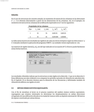 Propiedades de las columnas
4 4
Tipo L (cm) L (cm) I (m ) I (m )
x z zz xx
1 35 35 0,00125 0,00125
2 35 45 0,001608 0,00266
9-12 VULNERABILIDAD SÍSMICA
La tabla anexa muestra los resultados las rigideces de cada uno de los entrepisos según las direcciones Z y
X evaluadosmediantelaaplicacióndelprogramaUSB07C.Lasunidadesvienenexpresadasen t/m.
Las matrices de rigidez lateral K y K son del tipo indicado en la ecuación (9-7). El lector puede fácilmente
z y
armardichasmatrices.
EDIFICIOS CON RIGIDEZ AL CORTE
Los resultados obtenidos indican que la estructura es más rígida en la dirección Z que en la dirección X.
Estas diferencias son más evidentes si se comparan los períodos naturales de vibración de cada dirección.
En el Capítulo 10 se discuten técnicas para la obtención de las frecuencias y deformadas modales de
vibracióndeedificiosconrigidezalcorte.
9.5 MÉTODOSÍSMICOESTÁTICOEQUIVALENTE.
Con el fin de inicializar al lector en el proceso numérico del análisis sísmico estático equivalente,
supongamos que estamos interesados en determinar los desplazamientos en ambas direcciones
ortogonales de una edificación ubicada en la ciudad de Caracas sobre un depósito aluvional de 100 metros
deespesorconstituidoporarenasdensas.
Solución:
En el caso de estructuras de concreto armado, los momentos de inercia de las columnas en las direcciones
X y Z se obtienen directamente a partir de las dimensiones de las columnas. Así, en el ejemplo, los
4
momentosdeinerciadelascolumnasdelaedificaciónexpresadosenm sonlossiguientes:
almanperez@gmail.com 26 Mar 2017
 