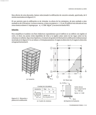 Para efectos de esta discusión, hemos seleccionado la edificación de concreto armado, aporticada, de 8
nivelesmostradaenlafigura9.11.
El uso previsto para la edificación es de vivienda. La altura de los entrepisos, de piso acabado a piso
acabado es de 2,50 metros. La losa es maciza, y tiene un espesor e = 15 cm. El edificio está ubicado en una
3
zonasísmicanúmero5.Supongaque w =2.500 kfg/m yunniveldediseñoND3.
c
Solución:
Para simplificar el análisis con fines didácticos supondremos que el edificio es un edificio con rigidez al
corte, es decir, las juntas están impedidas de rotar y la rigidez axial, tanto en las vigas como en las
columnas es infinita. Bajo estas hipótesis, el número de grados de libertad de la edificación tridimensional
mostrada en la figura 9.11a se reduce a 16 desplazamientos: 8 según la dirección X y 8 según la dirección
ortogonalhorizontalZ.
(b) Planta tipo
(a) Isometría
Roca
(d) Depósito de fundación
H>50
CUADRO DE COLUMNAS
A =0,30 g
0
V > 400 m/s
Forma espectral S2
Factor = 0,90
sp
Suelos densos
(c) Cuadro de columnas
x z
Geometría Tipo L L
1 35 50
Unidad: cm
No. de pisos N=8
L
Lz
x
j
Z
X
Y
B
A
C
1 2 3
Z
X
5.00
.30
.30
10.30
5.00
5.00
5.00
10.47
VULNERABILIDAD SÍSMICA 9-13
Figura 9.11 Elevación y
planta de la edificación.
EDIFICIOS CON RIGIDEZ AL CORTE
almanperez@gmail.com 26 Mar 2017
 