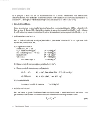 9-14 VULNERABILIDAD SÍSMICA
En el ejemplo se hará uso de las recomendaciones de la Norma Venezolana para Edificaciones
2
Sismorresistentes . Para efectos del análisis utilizaremos el Método Estático Equivalente recomendado en
lasección7.4.1delCapítulo7dedichanorma(véasetambiénlasección7.4.1deestelibro).
1. CaracterísticasBásicas
Como la estructura es aporticada, la norma la cataloga como una edificación del Tipo I, (sección 6.3).
Para un nivel de diseño ND3, el factor de reducción de respuesta espectral (sección 6.5.1) es R=6. Como
laedificacióntieneunusoprevistodevivienda,elfactordeimportancianormativo(tabla6.1)es a=1.
2. AnálisisdeCargasdeServicio
Para la determinación de las cargas permanentes y variables haremos uso de las especificaciones
3
normativasvenezolanas .Así,
a) CargaPermanenteCP
Losamaciza,e=15cm
3 2
CP =0.15mx2500kgf/m CP =375kgf/m
1 1
2
Pisoacabado,(granitoe=5cm): CP =100kgf/m
2
2
Frisoenlucido: CP =25 kgf/m
3
2
Tabiquería: CP =150kgf/m
4
2
Sub-TotalCargaCP CP =650kgf/m
2
b) Elpesopropiodelasvigasesdespreciable,(0,124t/m ).
c) Elpesopropiodelascolumnaseselsiguiente:
niveles1al7:
nivel8(techo)
d) CargaVariableCV
2
Sobrecargavariabledevivienda: CV=175kgf/m
3. PeríodoFundamental
Para efectos de la aplicación del método estático equivalente, la norma venezolana (sección 9.3.2.2)
permitecalcularelperíodofundamentaldeedificacionesmediantelasiguienteecuación:
(9-8)
EDIFICIOS CON RIGIDEZ AL CORTE
almanperez@gmail.com 26 Mar 2017
 