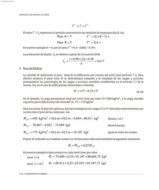 9-16 VULNERABILIDAD SÍSMICA
EDIFICIOS CON RIGIDEZ AL CORTE
+
ElvalorT ³T representaelperíodocaracterísticodevariaciónderespuestadúctil.Así,
0
+
EnnuestroejemploR=6,porlotantoT =0.4<0,662<0,70s
Laaceleracióndediseño A seobtieneapartirdelaecuación(9-9).
d
6. PesodelEdificio
La variable W representa el peso total de la edificación por encima del nivel base (artículo 7.1). Para
efectos sísmicos el peso total W se determinará sumando a la totalidad de las cargas o acciones
permanentes los porcentajes de las cargas o acciones variables establecidas en el artículo 7.1 de la
norma.Así,enelcasodeedificacionesdestinadasavivienda,
(9-10)
2
En el ejemplo, la carga permanente total por nivel tiene por valor CP=650 kgf/m , y la carga variable
3 2
supuestaparaedificacionesdevivienda es CV=175kgf/m .
Para encontrar el peso de cada losa, bastará multiplicar las cargas CP y CV obtenidas anteriormente por
suáreamáselpesodelascolumnas.Así,
Niveles1al7
Nivel8(techo)
Igualentodoslosniveles
ElpesoWutilizadoenelanálisissísmicoseobtieneparacadanivelmediantelasiguientesumatoria:
Ennuestroejemploelpesosísmicoencadaniveltieneporvalor
nivel i=8
nivel i=1al7
almanperez@gmail.com 26 Mar 2017
 