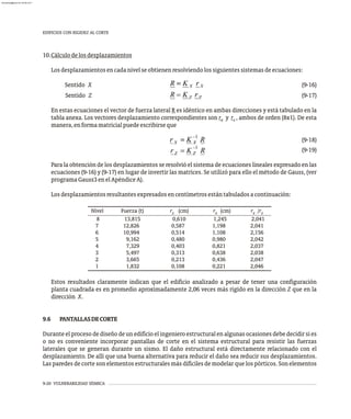 9-20 VULNERABILIDAD SÍSMICA
10.Cálculodelosdesplazamientos
Losdesplazamientosencadanivelseobtienenresolviendolossiguientessistemasdeecuaciones:
Sentido X (9-16)
Sentido Z (9-17)
En estas ecuaciones el vector de fuerza lateral R es idéntico en ambas direcciones y está tabulado en la
tabla anexa. Los vectores desplazamiento correspondientes son r y r , ambos de orden (8x1). De esta
x z
manera,enformamatricialpuedeescribirseque
(9-18)
(9-19)
Para la obtención de los desplazamientos se resolvió el sistema de ecuaciones lineales expresado en las
ecuaciones (9-16) y (9-17) en lugar de invertir las matrices. Se utilizó para ello el método de Gauss, (ver
programaGauss3enelApéndiceA).
Losdesplazamientosresultantesexpresadosencentímetrosestántabuladosacontinuación:
EDIFICIOS CON RIGIDEZ AL CORTE
Nivel Fuerza (t) r (cm) r (cm) r /r
z x x z
8 13,815 0,610 1,245 2,041
7 12,826 0,587 1,198 2,041
6 10,994 0,514 1,108 2,156
5 9,162 0,480 0,980 2,042
4 7,329 0,403 0,821 2,037
3 5,497 0,313 0,638 2,038
2 3,665 0,213 0,436 2,047
1 1,832 0,108 0,221 2,046
Estos resultados claramente indican que el edificio analizado a pesar de tener una configuración
planta cuadrada es en promedio aproximadamente 2,06 veces más rígido en la dirección Z que en la
dirección X.
9.6 PANTALLASDECORTE
Durante el proceso de diseño de un edificio el ingeniero estructural en algunas ocasiones debe decidir si es
o no es conveniente incorporar pantallas de corte en el sistema estructural para resistir las fuerzas
laterales que se generan durante un sismo. El daño estructural está directamente relacionado con el
desplazamiento. De allí que una buena alternativa para reducir el daño sea reducir sus desplazamientos.
Las paredes de corte son elementos estructurales más difíciles de modelar que los pórticos. Son elementos
almanperez@gmail.com 26 Mar 2017
 