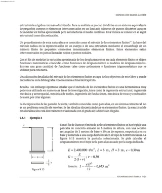 Inercia:
VULNERABILIDAD SÍSMICA 9-21
L
e
H
P
Figura 9.13
EDIFICIOS CON RIGIDEZ AL CORTE
estructurales rígidos con masa distribuida. Para su análisis es preciso dividirlas en un sistema equivalente
de pequeños cuerpos o elementos interconectados en un limitado números de puntos discretos capaces
de modelar en forma aproximada pero satisfactoria el medio continuo. Esta técnica se conoce en el argot
estructuralcomodiscretización.
4,5
Un procedimiento de esta naturaleza es conocido como el método de los elementos finitos . La base del
método radica en la representación de un cuerpo o de una estructura mediante el ensamblaje de un
número finito de pequeños elementos denominados elementos finitos. Estos elementos están
interconectadosenjuntasllamadasnodosopuntosnodales.
Con el fin de modelar la variación aproximada de los desplazamientos en cada elemento finito se eligen
funciones matemáticas conocidas como funciones de desplazamiento o modelos de desplazamientos.
Existen una gran cantidad de funciones tales como polinomios y funciones trigonométricas que se
utilizanparaestatarea.
Una discusión detallada del método de los elementos finitos escapa de los objetivos de este libro y puede
encontrarseenlabibliografíarecomendadaalfinaldelCapítulo.
Resulta sin embargo oportuno señalar que el método de los elementos finitos es una herramienta muy
poderosa utilizada en numerosas áreas de investigación, tales como la ingeniería estructural, ingeniería
mecánica y aeroespacial, mecánica de suelos, ingeniería de fundaciones, mecánica de rocas y conducción
decalor,porcitaralgunas.
Laincorporacióndelasparedesdecorte,tambiénconocidascomopantallas,enunsistemaestructural no
es un problema sencillo de resolver. Se las idealiza discretizándolas en elementos finitos. La exactitud de
estaidealizaciónestádirectamenterelacionadaconelgradodesubdivisiónelegido.
9.6.1 Ejemplo3
Conelfindeilustrarelmétododeloselementosfinitossehaelegidouna
pantalla de concreto armado de 6 metros de altura, con una sección
rectangular de 3 metros de base y 30 cm de espesor, empotrada en su
base y sometida a una carga horizontal en el tope de 6.800 toneladas. La
figura 9.13 muestra la pantalla seleccionada. Se pide calcular el
desplazamientoeneltopedelapantallacausadoporlacargaindicada.
almanperez@gmail.com 26 Mar 2017
 