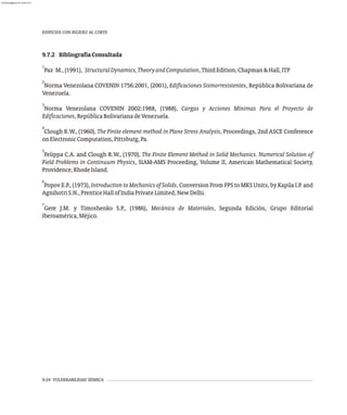 9.7.2 BibliografíaConsultada
1
Paz M.,(1991), StructuralDynamics,TheoryandComputation,ThirdEdition,Chapman&Hall,ITP
2
Norma Venezolana COVENIN 1756:2001, (2001), Edificaciones Sismorresistentes, República Bolivariana de
Venezuela.
3
Norma Venezolana COVENIN 2002:1988, (1988), Cargas y Acciones Mínimas Para el Proyecto de
Edificaciones,RepúblicaBolivarianadeVenezuela.
4
Clough R.W., (1960), The Finite element method in Plane Stress Analysis, Proceedings, 2nd ASCE Conference
onElectronicComputation,Pittsburg,Pa.
5
Felippa C.A. and Clough R.W., (1970), The Finite Element Method in Solid Mechanics. Numerical Solution of
Field Problems in Continuum Physics, SIAM-AMS Proceeding, Volume II, American Mathematical Society,
Providence,RhodeIsland.
6
Popov E.P., (1973), Introduction to Mechanics of Solids, Conversion From FPS to MKS Units, by Kapila I.P. and
AgnihotriS.N.,PrenticeHallofIndiaPrivateLimited,NewDelhi.
7
Gere J.M. y Timoshenko S.P., (1986), Mecánica de Materiales, Segunda Edición, Grupo Editorial
Iberoamérica,Méjico.
9-24 VULNERABILIDAD SÍSMICA
EDIFICIOS CON RIGIDEZ AL CORTE
almanperez@gmail.com 26 Mar 2017
 