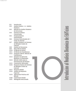 10.1 Introducción
10.2 Análisis Estático - vs - Análisis
Dinámico
10.3 Métodos de Análisis Dinámico
de Estructuras
10.4 Sistemas de Masas
Concentradas
10.5 Desplazamientos
Generalizados
10.6 Sistemas Generalizados de 1
Grado de Libertad
10.7 Análisis Dinámico de Sistemas
de Múltiples Grados de
Libertad
10.8 Análisis de Frecuencias
10.9 Masa Efectiva Modal
10.10 El Método de Holzer
10.11 El Método de Transferencia
10.12 Programa USB103. Método de
Transferencia
10.13 Ejemplos de Aplicación
Mediante el Computador
10.14 Método Gráfico para la
Determinación de Períodos
10.15 Comentarios Adicionales
10.16 Respuesta Sísmica de Sistemas
de Múltiples Grados de
Libertad
10.17 Respuesta Modal
10.18 Análisis de Respuesta
Espectral
10.19 Aplicaciones Prácticas del
Método
10.20 Comentarios Finales
10.21 Bibliografía Seleccionada 10Introdución
al
Análisis
Dinámico
de
Edificios
almanperez@gmail.com 26 Mar 2017
 