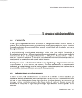 10 IntroduciónalAnálisisDinámicodeEdificios
VULNERABILIDAD SÍSMICA 10-3
INTRODUCIÓN AL ANÁLISIS DINÁMICO DE EDIFICIOS
10.1 INTRODUCCIÓN
En este Capítulo se pretende familiarizar al lector con los conceptos básicos de la dinámica. Para ello se
hará uso de los métodos de análisis estructural así como también de los conceptos de análisis vibratorio
formulados en los Capítulos anteriores del libro, haciendo especial énfasis en la formulación matricial de
dichosprocedimientos.
El análisis estructural de edificaciones sometidas a sismos tiene como objetivo fundamental la
determinación de las fuerzas y deformaciones inducidas necesarias para llevar a cabo con éxito su diseño
sismorresistente. Es por tanto una pieza fundamental de dicho proceso. Para que esto sea posible es
necesario:1)modelarlaestructura,2)caracterizaracertadamenteelmovimientodelterrenoysusefectos,
y3)disponerdeunprocedimientoadecuadodeanálisisdinámico.
Desde el punto de vista del diseño sismorresistente es muy importante que el ingeniero estructural elija
un procedimiento de análisis sencillo, que le permita interpretar acertadamente el comportamiento
dinámico de las edificaciones que proyecta. Solo así podremos eficientemente contribuir a la reducción de
lavulnerabilidadsísmicadeedificacionesenzonasdealtoriesgosísmico.
10.2 ANÁLISISESTÁTICO-VS-ANÁLISISDINÁMICO
El análisis dinámico puede considerarse como una extensión de los métodos de análisis estructural que
suelen estar referidos únicamente al análisis de cargas estáticas. Para el análisis y diseño de edificaciones
ubicadas en zonas sísmicamente activas, resulta conveniente identificar claramente las componentes de
las cargas estáticas y dinámicas actuantes. En el caso sísmico, la excitación dinámica proviene del
movimiento de sus soportes en lugar de ser producida por cargas dinámicas externas aplicadas en sus
miembros.
almanperez@gmail.com 26 Mar 2017
 