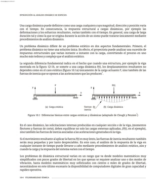INTRODUCIÓN AL ANÁLISIS DINÁMICO DE EDIFICIOS
10-4 VULNERABILIDAD SÍSMICA
Una carga dinámica puede definirse como una carga cualquiera cuya magnitud, dirección y posición varía
con el tiempo. En consecuencia, la respuesta estructural a cargas dinámicas, por ejemplo las
deformaciones y los esfuerzos resultantes, varían también con el tiempo. En general, una carga de larga
duración tal y como la que se origina durante la acción de un sismo puede tratarse únicamente mediante
procedimientosdeanálisisdinámico.
Un problema dinámico difiere de un problema estático en dos aspectos fundamentales. Primero, el
problema dinámico no tiene una solución única. En efecto, el proyectista puede analizar una sucesión de
respuestas estructurales que varían instante a instante con la carga, convirtiendo el proceso en uno
muchomástediosoycomplejoqueelanálisisestático.
La segunda diferencia fundamental radica en el hecho que cuando una estructura, por ejemplo la viga
mostrada en la figura 12-1b, se somete a una carga dinámica P(t), los desplazamientos resultantes no
dependen como en el caso estático (figura 10.1a) únicamente de la carga actuante P, sino también de las
1
fuerzasdeinerciaqueseoponenalasaceleracionesquelasproducen .
y
x
y
x
P P(t)
(a) Carga estática (b) Carga dinámica
fuerzas de
inercia
En el caso dinámico, las solicitaciones internas producidas en cualquier sección x de la viga, (momentos
flectores y fuerzas de corte), deben equilibrar no solo las cargas externas aplicadas, (P(t), en el ejemplo),
sinotambiénlasfuerzasdeinerciaasociadasalasaceleracionesgeneradasenlaviga.
Si el movimiento resultante al aplicar la fuerza P(t) es muy lento, las fuerzas de inercia resultantes también
serán muy pequeñas y por tanto despreciables. En este caso, el análisis de la respuesta de la viga en
cualquier instante de tiempo puede llevarse a cabo mediante procedimientos de análisis estático, aún y
cuandolacargaylarespuestadelsistemavaríenconeltiempo.
Los problemas de dinámica estructural varían en un rango que va desde modelos matemáticos muy
simplificados con pocos grados de libertad en los que apenas se requiere analizar uno o dos modos de
vibración, hasta modelos matemáticos muy sofisticados con cientos o miles de grados de libertad,
necesitándose en este último escenario la disponibilidad de computadores digitales de gran capacidad y
rapidezoperativa.
1
Figura 10.1 Diferencias básicas entre cargas estáticas y dinámicas (adaptado de Clough y Penzien )
almanperez@gmail.com 26 Mar 2017
 