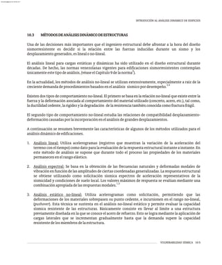 VULNERABILIDAD SÍSMICA 10-5
INTRODUCIÓN AL ANÁLISIS DINÁMICO DE EDIFICIOS
10.3 MÉTODOSDEANÁLISISDINÁMICODEESTRUCTURAS
Una de las decisiones más importantes que el ingeniero estructural debe afrontar a la hora del diseño
sismorresistente es decidir si la relación entre las fuerzas inducidas durante un sismo y los
desplazamientogenerados,eslinealono-lineal.
El análisis lineal para cargas estáticas y dinámicas ha sido utilizado en el diseño estructural durante
décadas. De hecho, las normas venezolanas vigentes para edificaciones sismorresistentes contemplan
2
únicamenteestetipodeanálisis,(véaseelCapítulo9delanorma ).
En la actualidad, los métodos de análisis no-lineal se utilizan extensivamente, especialmente a raíz de la
3,4
crecientedemandadeprocedimientosbasadosenelanálisis sísmicopordesempeño.
Existen dos tipos de comportamiento no-lineal. El primero se basa en la relación no-lineal que existe entre la
fuerza y la deformación asociada al comportamiento del material utilizado (concreto, acero, etc.), tal como,
laductilidadcedente,larigidezyladegradación delaresistenciatambiénconocidacomofracturafrágil.
El segundo tipo de comportamiento no-lineal estudia las relaciones de compatibilidad desplazamiento-
deformacióncausadasporlaincorporaciónenelanálisisdegrandesdesplazamientos.
A continuación se resumen brevemente las características de algunos de los métodos utilizados para el
análisisdinámicodeedificaciones.
1. Análisis lineal: Utiliza acelerogramas (registros que muestran la variación de la aceleración del
terreno con el tiempo) como dato para la evaluación de la respuesta estructural instante a instante. En
este método de análisis se supone que durante todo el proceso las propiedades de los materiales
permanecenenelrangoelástico.
2. Análisis espectral: Se basa en la obtención de las frecuencias naturales y deformadas modales de
vibraciónenfuncióndelasamplitudesdeciertascoordenadasgeneralizadas.Larespuestaestructural
se obtiene utilizando como solicitación sísmica espectros de aceleración representativos de la
sismicidad y condiciones de suelo local. Los valores máximos de respuesta se evalúan mediante una
1,5
combinaciónapropiadadelasrespuestasmodales.
3. Análisis estático no-lineal: Utiliza acelerogramas como solicitación, permitiendo que las
deformaciones de los materiales sobrepasen su punto cedente, e incursionen en el rango no-lineal,
(pushover). Esta técnica se sustenta en el análisis no-lineal estático y permite evaluar la capacidad
sísmica resistente de las estructuras. Básicamente consiste en llevar al límite a una estructura
previamente diseñada en la que se conoce el acero de refuerzo. Esto se logra mediante la aplicación de
cargas laterales que se incrementan gradualmente hasta que la demanda supere la capacidad
resistentedelosmiembrosdelaestructura.
almanperez@gmail.com 26 Mar 2017
 