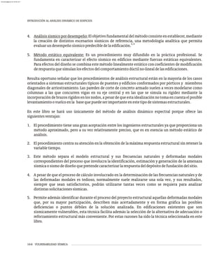 10-6 VULNERABILIDAD SÍSMICA
4. Análisissísmicopordesempeño:Elobjetivofundamentaldelmétodoconsisteenestablecer,mediante
la creación de distintos escenarios sísmicos de referencia, una metodología analítica que permita
3,4
evaluarundesempeñosísmicopredecibledelaedificación.
5. Método estático equivalente: Es un procedimiento muy difundido en la práctica profesional. Se
fundamenta en caracterizar el efecto sísmico en edificios mediante fuerzas estáticas equivalentes.
Para efectos del diseño se combina este método linealmente estático con coeficientes de modificación
derespuestaquesimulanlosefectosdelcomportamientodúctilno-linealdelasedificaciones.
Resulta oportuno señalar que los procedimientos de análisis estructural están en la mayoría de los casos
orientados a sistemas estructurales típicos de puentes y edificios conformados por pórticos y miembros
diagonales de arriostramiento. Las paredes de corte de concreto armado suelen a veces modelarse como
columnas a las que concurren vigas en su eje central y en las que se simula su rigidez mediante la
incorporacióndebrazosrígidosenlosnodos,apesardequeestaidealizaciónnotomaencuentaelposible
levantamientoovuelcoenla basequepuedeserimportanteenestetipodesistemasestructurales.
En este libro se hará uso únicamente del método de análisis dinámico espectral porque ofrece las
siguientesventajas:
1. El procedimiento tiene una gran aceptación entre los ingenieros estructurales ya que proporciona un
método aproximado, pero a su vez relativamente preciso, que es en esencia un método estático de
análisis.
2. El procedimiento centra su atención en la obtención de la máxima respuesta estructural sin retener la
variabletiempo.
3. Este método separa el modelo estructural y sus frecuencias naturales y deformadas modales
correspondientes del proceso que involucra la identificación, estimación y generación de la amenaza
sísmicaosismodediseñoquepretendecaracterizarlarespuestadeldepósitodefundacióndelsitio.
4. A pesar de que el proceso de cálculo involucrado en la determinación de las frecuencias naturales y de
las deformadas modales es tedioso, normalmente suele realizarse una sola vez, y sus resultados,
siempre que sean satisfactorios, podrán utilizarse tantas veces como se requiera para analizar
distintassolicitacionessísmicas.
5. Permite además identificar durante el proceso del proyecto estructural aquellas deformadas modales
que, por su mayor participación, describen más acertadamente y en forma gráfica las posibles
deficiencias o puntos débiles de la solución analizada. En edificaciones existentes que son
sísmicamente vulnerables, esta técnica facilita además la selección de la alternativa de adecuación o
reforzamiento estructural más conveniente. Por estas razones ha sido la técnica seleccionada en este
libro.
INTRODUCIÓN AL ANÁLISIS DINÁMICO DE EDIFICIOS
almanperez@gmail.com 26 Mar 2017
 