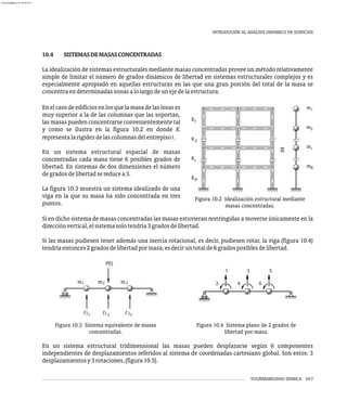 VULNERABILIDAD SÍSMICA 10-7
INTRODUCIÓN AL ANÁLISIS DINÁMICO DE EDIFICIOS
2
1
m
m
m
N
m
i
K
K
K
K
1
2
i
N
Figura 10.2 Idealización estructural mediante
masas concentradas.
Enelcasodeedificiosenlosquelamasadelaslosases
muy superior a la de las columnas que las soportan,
las masas pueden concentrarse convenientemente tal
y como se ilustra en la figura 10.2 en donde Ki
representalarigidezdelascolumnasdelentrepisoi.
En un sistema estructural espacial de masas
concentradas cada masa tiene 6 posibles grados de
libertad. En sistemas de dos dimensiones el número
degradosdelibertadsereducea3.
La figura 10.3 muestra un sistema idealizado de una
viga en la que su masa ha sido concentrada en tres
puntos.
10.4 SISTEMASDEMASASCONCENTRADAS
La idealización de sistemas estructurales mediante masas concentradas provee un método relativamente
simple de limitar el número de grados dinámicos de libertad en sistemas estructurales complejos y es
especialmente apropiado en aquellas estructuras en las que una gran porción del total de la masa se
concentraendeterminadaszonasalolargodeunejedelaestructura.
Si en dicho sistema de masas concentradas las masas estuvieran restringidas a moverse únicamente en la
direcciónvertical,elsistemasolotendría3gradosdelibertad.
Si las masas pudiesen tener además una inercia rotacional, es decir, pudiesen rotar, la viga (figura 10.4)
tendríaentonces2gradosdelibertadpormasa,esdeciruntotalde6gradosposiblesdelibertad.
m m m
P(t)
fi i
f i
f
1 2 3
1 2 3
5
3
1
4 6
2
Figura 10.3 Sistema equivalente de masas
concentradas.
Figura 10.4 Sistema plano de 2 grados de
libertad por masa.
En un sistema estructural tridimensional las masas pueden desplazarse según 6 componentes
independientes de desplazamientos referidos al sistema de coordenadas cartesiano global. Son estos: 3
desplazamientosy3rotaciones,(figura10.5).
almanperez@gmail.com 26 Mar 2017
 