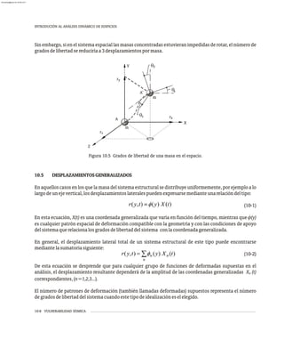 10-8 VULNERABILIDAD SÍSMICA
INTRODUCIÓN AL ANÁLISIS DINÁMICO DE EDIFICIOS
Sin embargo, si en el sistema espacial las masas concentradas estuvieran impedidas de rotar, el número de
gradosdelibertadsereduciríaa3desplazamientospormasa.
q
A
A'
r
r
Y
X
Z
y
z
y
qx
q r
m
m
z x
Figura 10.5 Grados de libertad de una masa en el espacio.
10.5 DESPLAZAMIENTOSGENERALIZADOS
En aquelloscasos en losquela masadelsistemaestructuralse distribuye uniformemente, porejemploa lo
largodeunejevertical,losdesplazamientoslateralespuedenexpresarsemedianteunarelacióndeltipo:
(10-1)
En esta ecuación, X(t) es una coordenada generalizada que varía en función del tiempo, mientras que f(y)
es cualquier patrón espacial de deformación compatible con la geometría y con las condiciones de apoyo
delsistemaquerelacionalosgradosdelibertaddelsistema conlacoordenadageneralizada.
En general, el desplazamiento lateral total de un sistema estructural de este tipo puede encontrarse
mediantelasumatoriasiguiente:
(10-2)
De esta ecuación se desprende que para cualquier grupo de funciones de deformadas supuestas en el
análisis, el desplazamiento resultante dependerá de la amplitud de las coordenadas generalizadas X (t)
n
correspondientes,(n=1,2,3...).
El número de patrones de deformación (también llamadas deformadas) supuestos representa el número
degradosdelibertaddelsistemacuandoestetipodeidealizacióneselelegido.
almanperez@gmail.com 26 Mar 2017
 