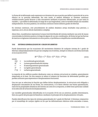 VULNERABILIDAD SÍSMICA 10-9
INTRODUCIÓN AL ANÁLISIS DINÁMICO DE EDIFICIOS
La forma de la deformada suele expresarse en términos de una ecuación que define la posición de la curva
elástica en su posición deformada. Por esta razón, el análisis dinámico se sistemas continuos
unidireccionales puede llevarse a cabo únicamente mediante ecuaciones diferenciales, ya que tanto la
variable y que define la deformada a lo largo de su eje longitudinal, como la variable tiempo son variables
independientes.Enotraspalabras,lossistemascontinuostieneninfinitosgradosdelibertad.
En sistemas continuos, este procedimiento de análisis dinámico arroja resultados muy precisos, a
expensas,esosí,deuncálculomatemáticocomplejo.
Ahora bien, si pudiésemos representar la masa total distribuida del sistema mediante una serie de masas
concentradasendistintospuntosalolargodealgunodesusejescoordenados,deformatalquelasfuerzas
deinerciaseoriginaranúnicamenteenestospuntos,elproblemasesimplificaríaconsiderablemente.
10.6 SISTEMASGENERALIZADOSDE1GRADODELIBERTAD
Puede demostrarse que las ecuaciones del movimiento dinámico de cualquier sistema de 1 grado de
libertad,independientementedequetancomplejoseaelsistema,siempresereducenalaformamostrada
1
enlaecuación(10-3) .
(10-3)
siendo
X(t) = Lacoordenadageneralizada
*
M = Lamasageneralizadadelsistema
*
C = Elamortiguamientogeneralizado
*
K = Larigidezgeneralizada
*
P (t) = Lafuerzageneralizada
La mayoría de los edificios pueden idealizarse como un sistema estructural en voladizo, generalmente
empotrado en la base. De esta manera se reduce el número de funciones de deformadas posibles que
puedenutilizarsepararepresentareldesplazamientohorizontal.
Una vez que se selecciona la función que define dichos desplazamientos, la estructura está obligada a
desplazarse únicamente de esa forma. En consecuencia, si se desea obtener una buena aproximación,
tanto de las propiedades dinámicas del sistema así como de su respuesta, se debe tener particular cuidado
enlaseleccióndelafuncióndedesplazamiento.
Las variables generalizadas identificadas en la ecuación (10-3) con un asterisco, pueden determinarse,
bienseaapartirdelprincipiodeHamiltonomedianteelprincipiodelosdesplazamientosvirtuales.
Pueden identificarse dos tipos de sistemas generalizados de 1 grado de libertad: 1) Sistemas compuestos
por el ensamblaje de cuerpos rígidos en los que las deformaciones elásticas están asociadas a masas,
almanperez@gmail.com 26 Mar 2017
 