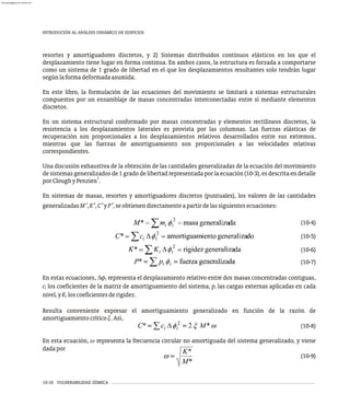10-10 VULNERABILIDAD SÍSMICA
INTRODUCIÓN AL ANÁLISIS DINÁMICO DE EDIFICIOS
resortes y amortiguadores discretos, y 2) Sistemas distribuidos continuos elásticos en los que el
desplazamiento tiene lugar en forma continua. En ambos casos, la estructura es forzada a comportarse
como un sistema de 1 grado de libertad en el que los desplazamientos resultantes solo tendrán lugar
segúnlaformadeformadaasumida.
En este libro, la formulación de las ecuaciones del movimiento se limitará a sistemas estructurales
compuestos por un ensamblaje de masas concentradas interconectadas entre sí mediante elementos
discretos.
En un sistema estructural conformado por masas concentradas y elementos rectilíneos discretos, la
resistencia a los desplazamientos laterales es provista por las columnas. Las fuerzas elásticas de
recuperación son proporcionales a los desplazamientos relativos desarrollados entre sus extremos,
mientras que las fuerzas de amortiguamiento son proporcionales a las velocidades relativas
correspondientes.
Una discusión exhaustiva de la obtención de las cantidades generalizadas de la ecuación del movimiento
de sistemas generalizadosde 1 grado de libertadrepresentada por la ecuación (10-3),es descrita en detalle
1
porCloughyPenzien .
En sistemas de masas, resortes y amortiguadores discretos (puntuales), los valores de las cantidades
* * * *
generalizadasM ,K ,C yP ,seobtienendirectamenteapartirdelassiguientesecuaciones:
(10-4)
(10-5)
(10-6)
(10-7)
En estas ecuaciones, Df representa el desplazamiento relativo entre dos masas concentradas contiguas,
i
c los coeficientes de la matriz de amortiguamiento del sistema, p las cargas externas aplicadas en cada
i i
nivel,yK loscoeficientesderigidez.
i
Resulta conveniente expresar el amortiguamiento generalizado en función de la razón de
amortiguamientocríticox.Así,
(10-8)
En esta ecuación, w representa la frecuencia circular no amortiguada del sistema generalizado, y viene
dadapor
(10-9)
almanperez@gmail.com 26 Mar 2017
 