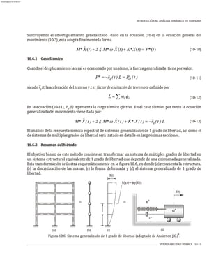 VULNERABILIDAD SÍSMICA 10-11
INTRODUCIÓN AL ANÁLISIS DINÁMICO DE EDIFICIOS
Sustituyendo el amortiguamiento generalizado dado en la ecuación (10-8) en la ecuación general del
movimiento(10-3),estaadoptafinalmentelaforma
(10-10)
10.6.1 CasoSísmico
Cuandoeldesplazamientolateralesocasionadoporunsismo,lafuerzageneralizada tieneporvalor:
(10-11)
··
siendor (t)laaceleracióndelterrenoyLel factorde excitacióndelterremotodefinidopor
g
(10-12)
En la ecuación (10-11), P (t) representa la carga sísmica efectiva. En el caso sísmico por tanto la ecuación
ef
generalizadadelmovimientovienedadapor:
(10-13)
El análisis de la respuesta sísmica espectral de sistemas generalizados de 1 grado de libertad, así como el
desistemasdemúltiplesgradosdelibertadserátratadoendetalleenlaspróximassecciones.
10.6.2 ResumendelMétodo
El objetivo básico de este método consiste en transformar un sistema de múltiples grados de libertad en
un sistema estructural equivalente de 1 grado de libertad que depende de una coordenada generalizada.
Esta transformación se ilustra esquemáticamente en la figura 10.6, en donde (a) representa la estructura,
(b) la discretización de las masas, (c) la forma deformada y (d) el sistema generalizado de 1 grado de
libertad.
R(y,t)=f(y)X(t)
≡ ≡
M*
K*
C*
X(t)
y
X(t)
(a) (b) (c) (d)
6
Figura 10.6 Sistema generalizado de 1 grado de libertad (adaptado de Anderson J.C.) .
almanperez@gmail.com 26 Mar 2017
 